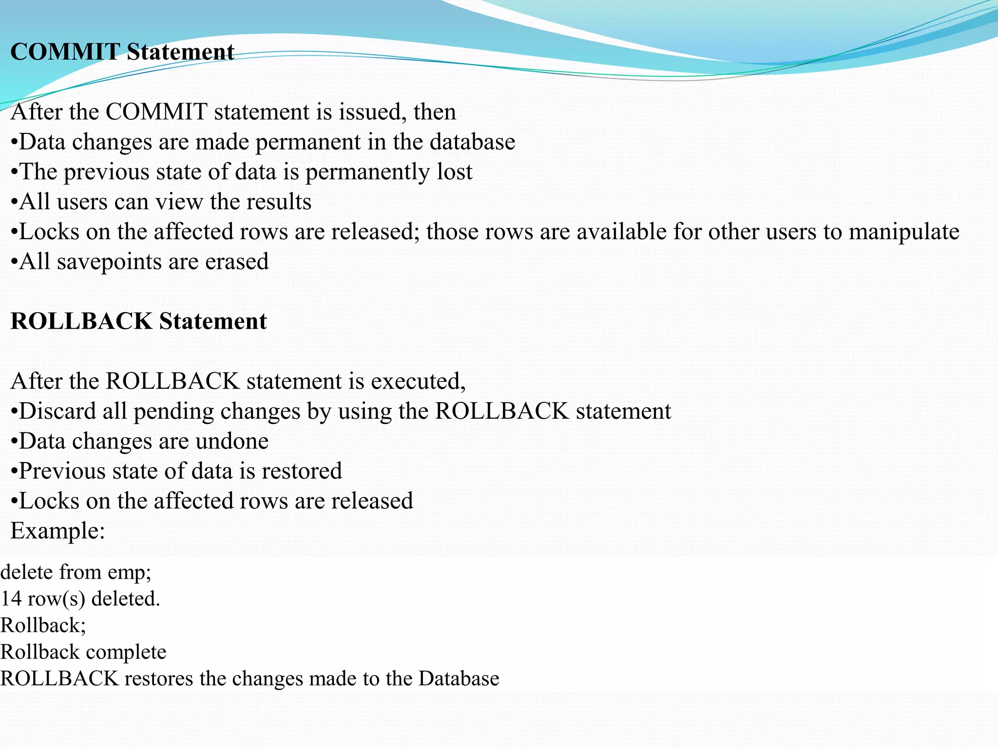 COMMIT Statement
After the COMMIT statement is issued, then
•Data changes are made permanent in the database
•The previous state of data is permanently lost
•All users can view the results
•Locks on the affected rows are released; those rows are available for other users to manipulate
•All savepoints are erased
ROLLBACK Statement
After the ROLLBACK statement is executed,
•Discard all pending changes by using the ROLLBACK statement
•Data changes are undone
•Previous state of data is restored
•Locks on the affected rows are released
Example:
delete from emp;
14 row(s) deleted.
Rollback;
Rollback complete
ROLLBACK restores the changes made to the Database
 