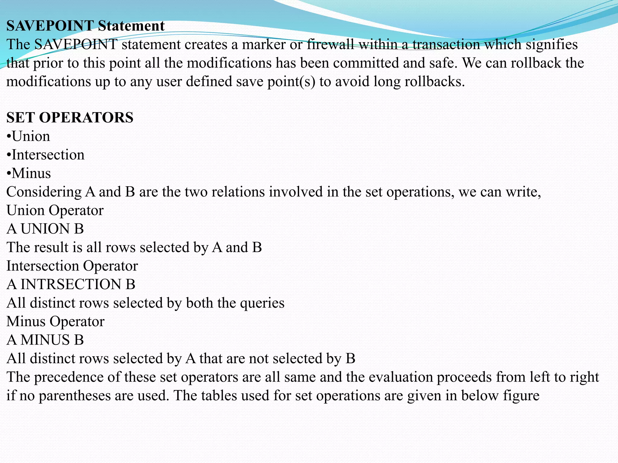 SAVEPOINT Statement
The SAVEPOINT statement creates a marker or firewall within a transaction which signifies
that prior to this point all the modifications has been committed and safe. We can rollback the
modifications up to any user defined save point(s) to avoid long rollbacks.
SET OPERATORS
•Union
•Intersection
•Minus
Considering A and B are the two relations involved in the set operations, we can write,
Union Operator
A UNION B
The result is all rows selected by A and B
Intersection Operator
A INTRSECTION B
All distinct rows selected by both the queries
Minus Operator
A MINUS B
All distinct rows selected by A that are not selected by B
The precedence of these set operators are all same and the evaluation proceeds from left to right
if no parentheses are used. The tables used for set operations are given in below figure
 