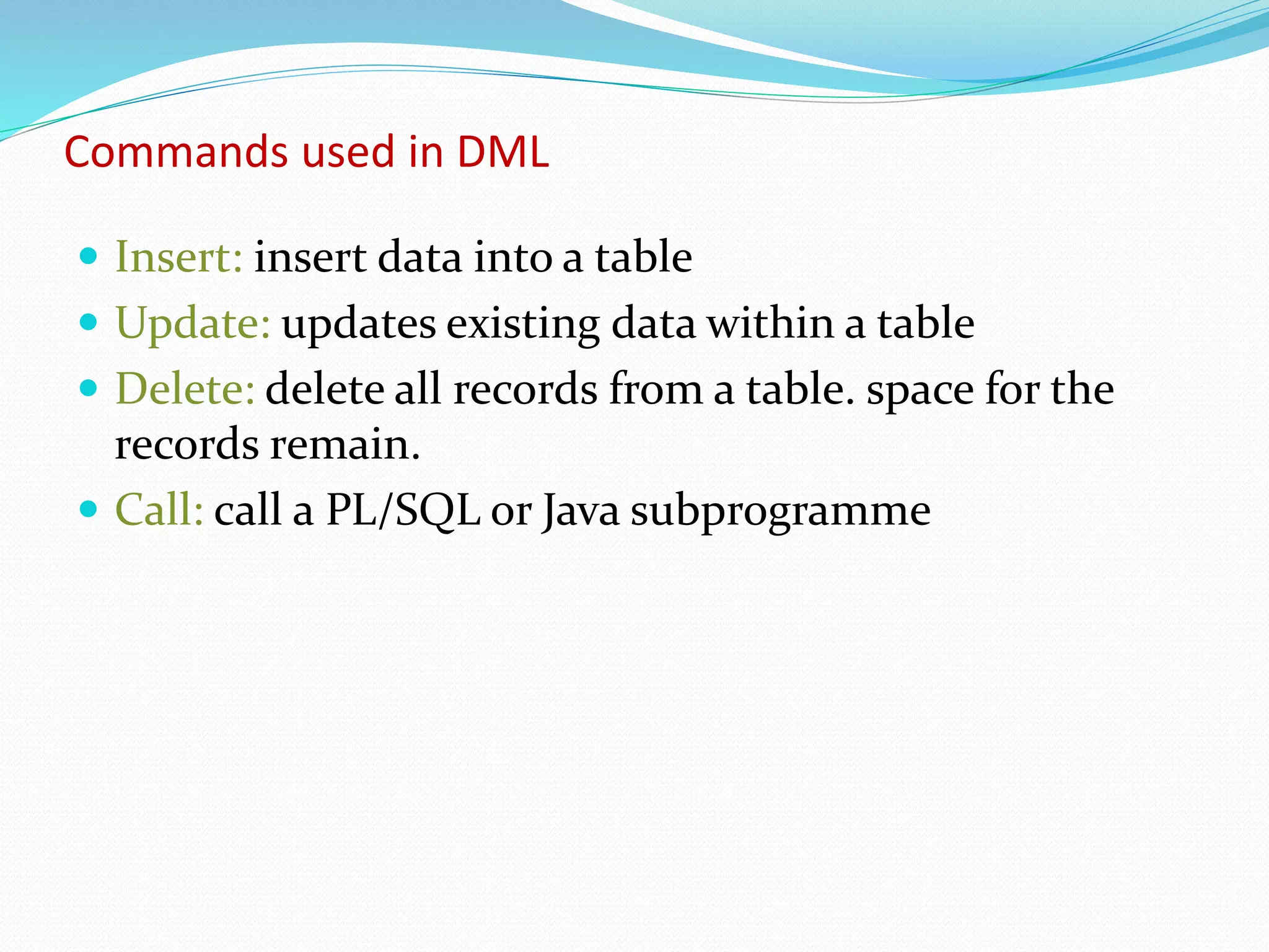 Commands used in DML
 Insert: insert data into a table
 Update: updates existing data within a table
 Delete: delete all records from a table. space for the
records remain.
 Call: call a PL/SQL or Java subprogramme
 