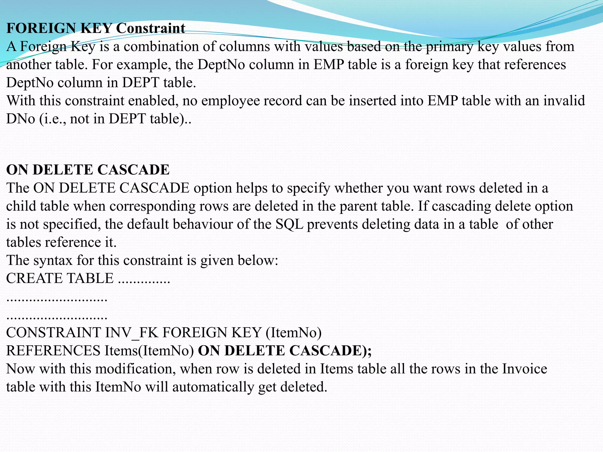 FOREIGN KEY Constraint
A Foreign Key is a combination of columns with values based on the primary key values from
another table. For example, the DeptNo column in EMP table is a foreign key that references
DeptNo column in DEPT table.
With this constraint enabled, no employee record can be inserted into EMP table with an invalid
DNo (i.e., not in DEPT table)..
ON DELETE CASCADE
The ON DELETE CASCADE option helps to specify whether you want rows deleted in a
child table when corresponding rows are deleted in the parent table. If cascading delete option
is not specified, the default behaviour of the SQL prevents deleting data in a table of other
tables reference it.
The syntax for this constraint is given below:
CREATE TABLE ..............
...........................
...........................
CONSTRAINT INV_FK FOREIGN KEY (ItemNo)
REFERENCES Items(ItemNo) ON DELETE CASCADE);
Now with this modification, when row is deleted in Items table all the rows in the Invoice
table with this ItemNo will automatically get deleted.
 