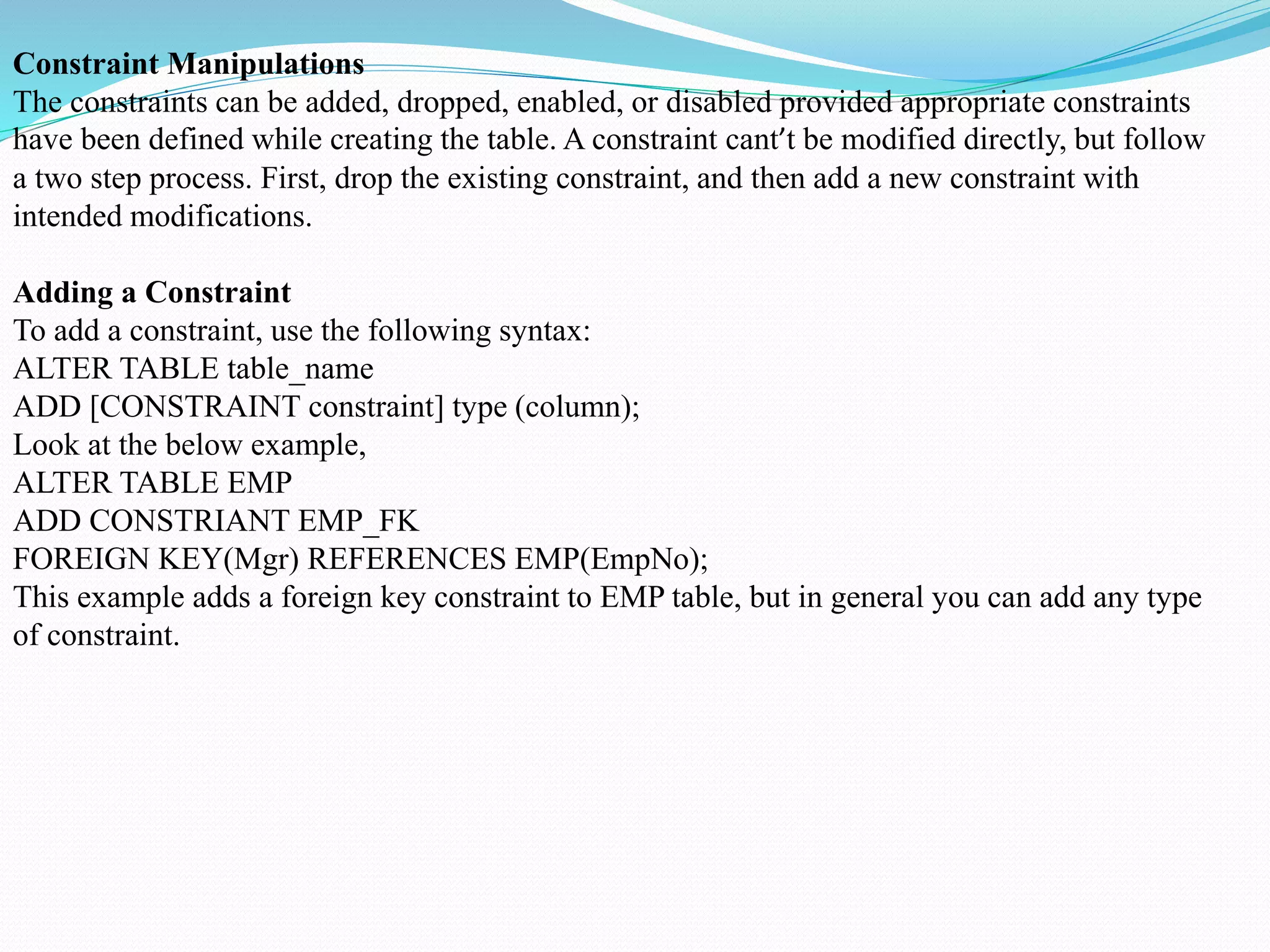 Constraint Manipulations
The constraints can be added, dropped, enabled, or disabled provided appropriate constraints
have been defined while creating the table. A constraint cant’t be modified directly, but follow
a two step process. First, drop the existing constraint, and then add a new constraint with
intended modifications.
Adding a Constraint
To add a constraint, use the following syntax:
ALTER TABLE table_name
ADD [CONSTRAINT constraint] type (column);
Look at the below example,
ALTER TABLE EMP
ADD CONSTRIANT EMP_FK
FOREIGN KEY(Mgr) REFERENCES EMP(EmpNo);
This example adds a foreign key constraint to EMP table, but in general you can add any type
of constraint.
 
