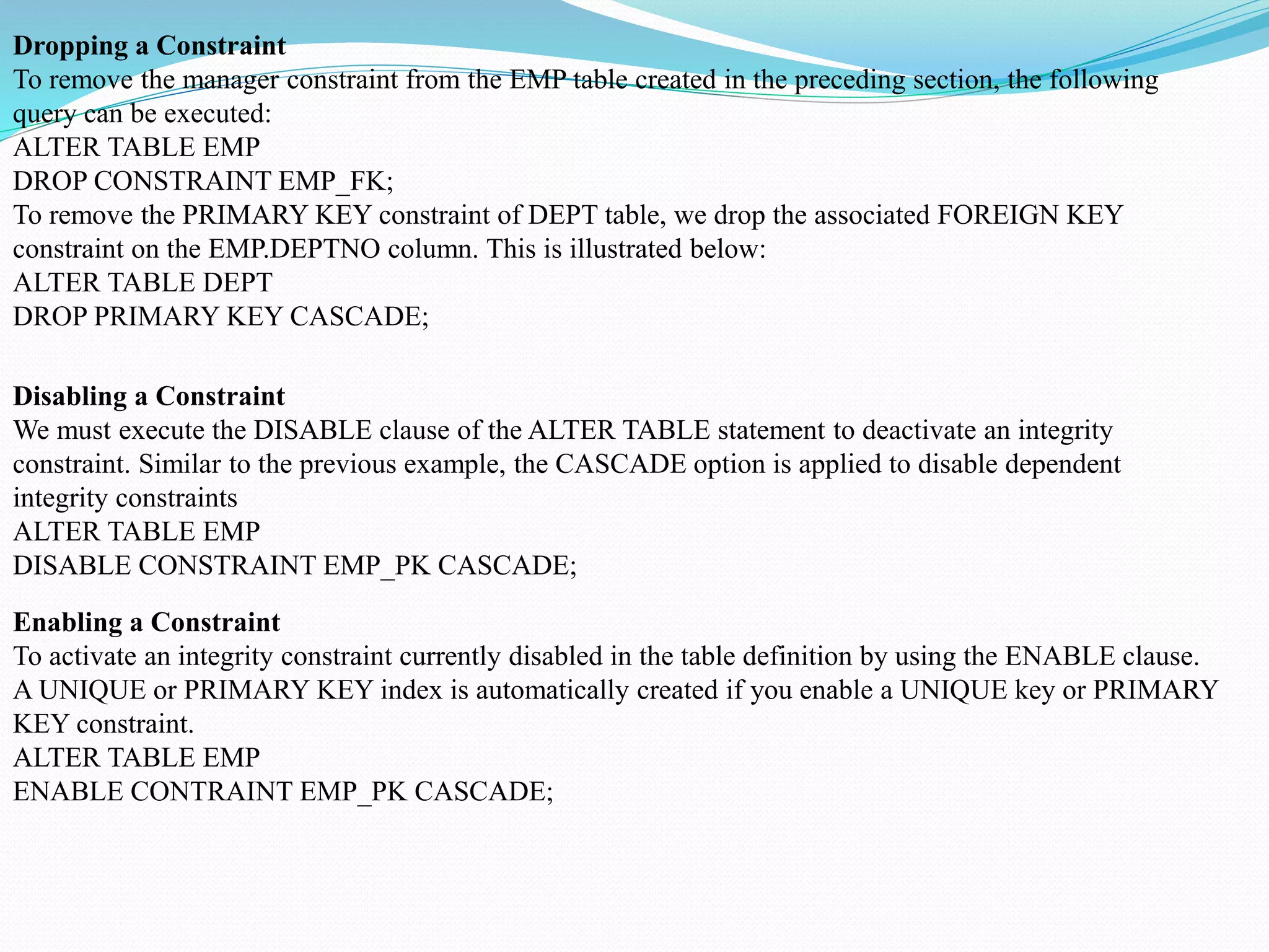 Dropping a Constraint
To remove the manager constraint from the EMP table created in the preceding section, the following
query can be executed:
ALTER TABLE EMP
DROP CONSTRAINT EMP_FK;
To remove the PRIMARY KEY constraint of DEPT table, we drop the associated FOREIGN KEY
constraint on the EMP.DEPTNO column. This is illustrated below:
ALTER TABLE DEPT
DROP PRIMARY KEY CASCADE;
Disabling a Constraint
We must execute the DISABLE clause of the ALTER TABLE statement to deactivate an integrity
constraint. Similar to the previous example, the CASCADE option is applied to disable dependent
integrity constraints
ALTER TABLE EMP
DISABLE CONSTRAINT EMP_PK CASCADE;
Enabling a Constraint
To activate an integrity constraint currently disabled in the table definition by using the ENABLE clause.
A UNIQUE or PRIMARY KEY index is automatically created if you enable a UNIQUE key or PRIMARY
KEY constraint.
ALTER TABLE EMP
ENABLE CONTRAINT EMP_PK CASCADE;
 
