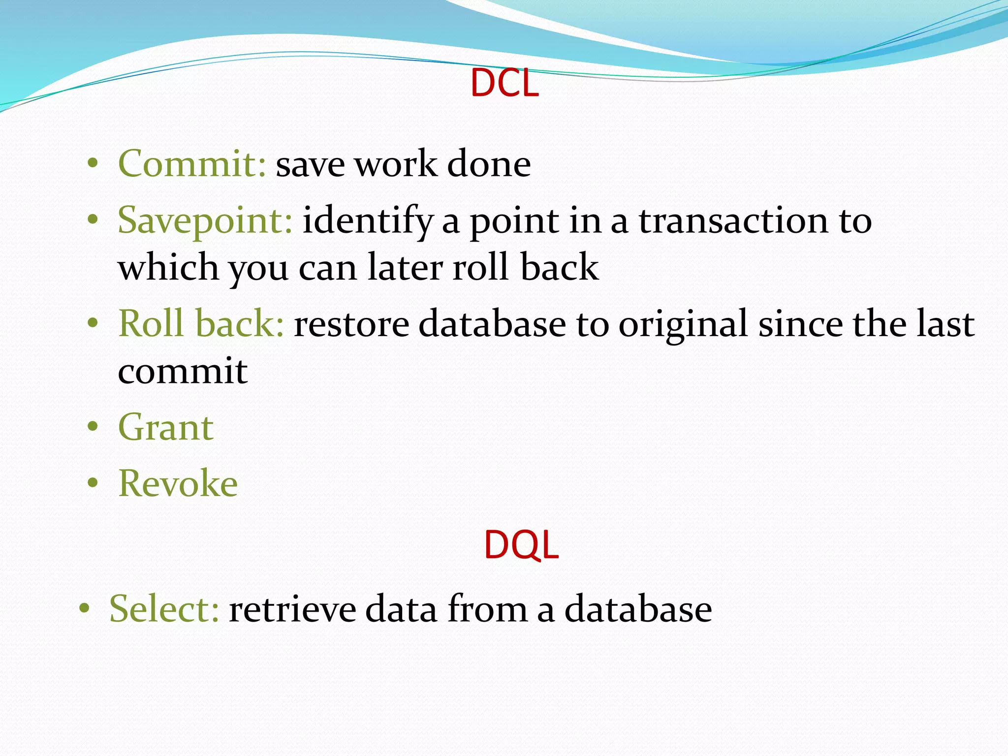 • Commit: save work done
• Savepoint: identify a point in a transaction to
which you can later roll back
• Roll back: restore database to original since the last
commit
• Grant
• Revoke
DCL
• Select: retrieve data from a database
DQL
 