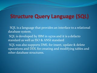 • SQL is a language that provides an interface to a relational
database system.
•SQL is developed by IBM in 1970s and it is a defacto
standard as well as ISO & ANSI standard
•SQL was also supports DML for insert, update & delete
operations and DDL for creating and modifying tables and
other database structures.
 