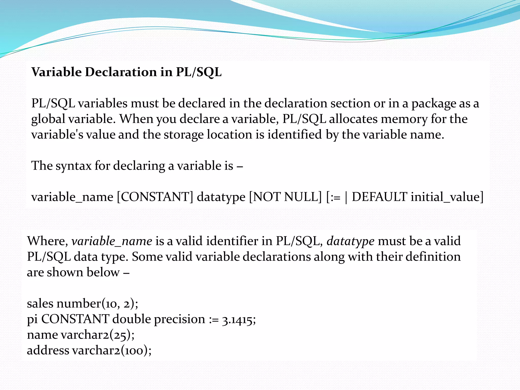 Variable Declaration in PL/SQL
PL/SQL variables must be declared in the declaration section or in a package as a
global variable. When you declare a variable, PL/SQL allocates memory for the
variable's value and the storage location is identified by the variable name.
The syntax for declaring a variable is −
variable_name [CONSTANT] datatype [NOT NULL] [:= | DEFAULT initial_value]
Where, variable_name is a valid identifier in PL/SQL, datatype must be a valid
PL/SQL data type. Some valid variable declarations along with their definition
are shown below −
sales number(10, 2);
pi CONSTANT double precision := 3.1415;
name varchar2(25);
address varchar2(100);
 