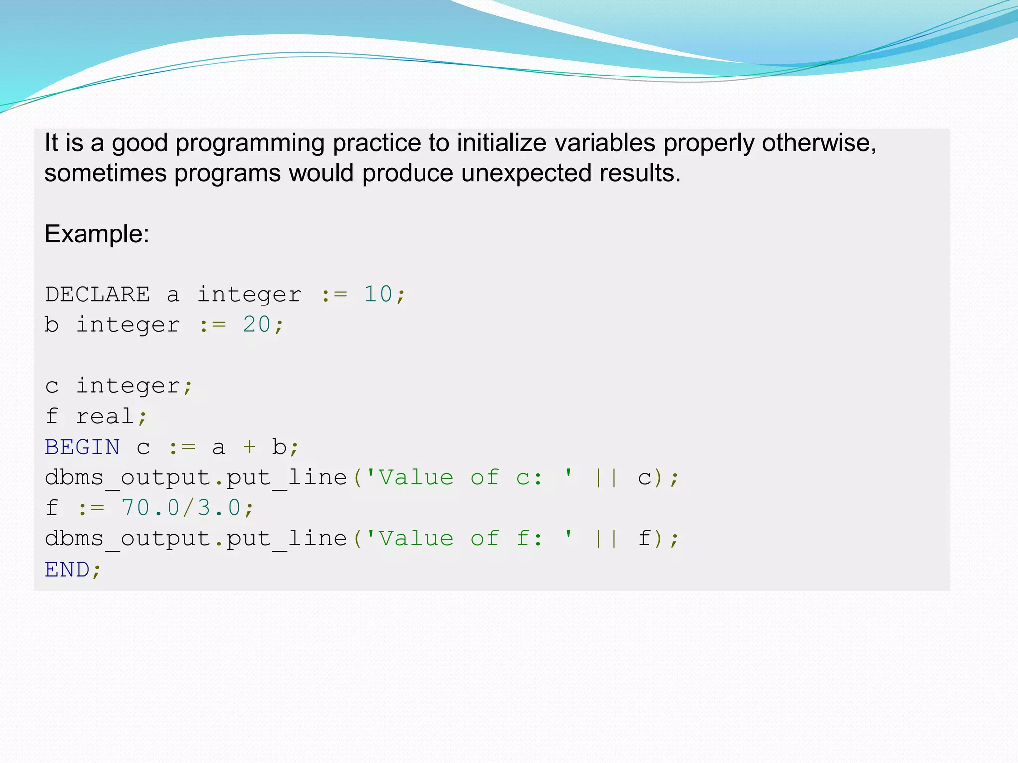 It is a good programming practice to initialize variables properly otherwise,
sometimes programs would produce unexpected results.
Example:
DECLARE a integer := 10;
b integer := 20;
c integer;
f real;
BEGIN c := a + b;
dbms_output.put_line('Value of c: ' || c);
f := 70.0/3.0;
dbms_output.put_line('Value of f: ' || f);
END;
 