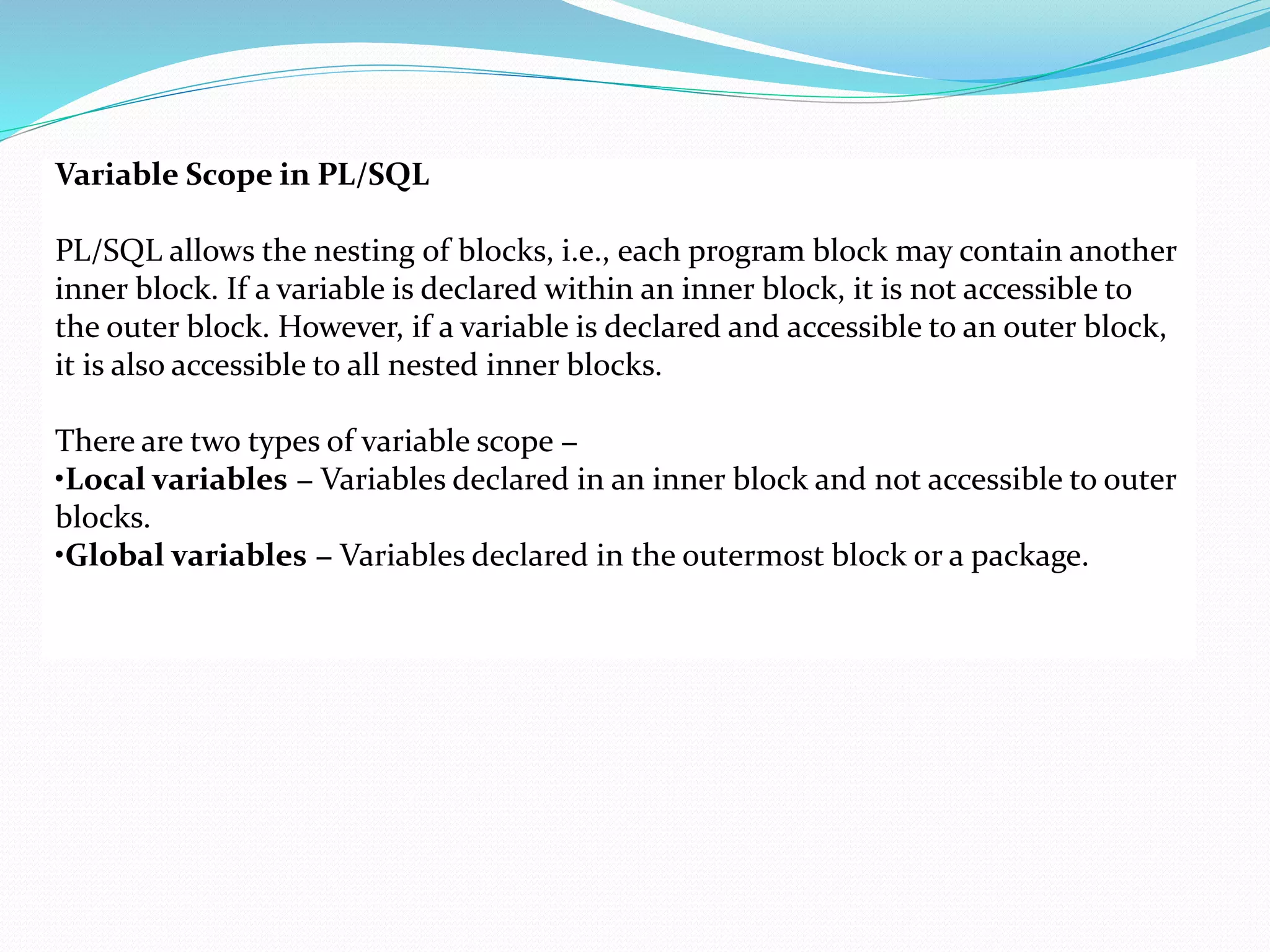 Variable Scope in PL/SQL
PL/SQL allows the nesting of blocks, i.e., each program block may contain another
inner block. If a variable is declared within an inner block, it is not accessible to
the outer block. However, if a variable is declared and accessible to an outer block,
it is also accessible to all nested inner blocks.
There are two types of variable scope −
•Local variables − Variables declared in an inner block and not accessible to outer
blocks.
•Global variables − Variables declared in the outermost block or a package.
 