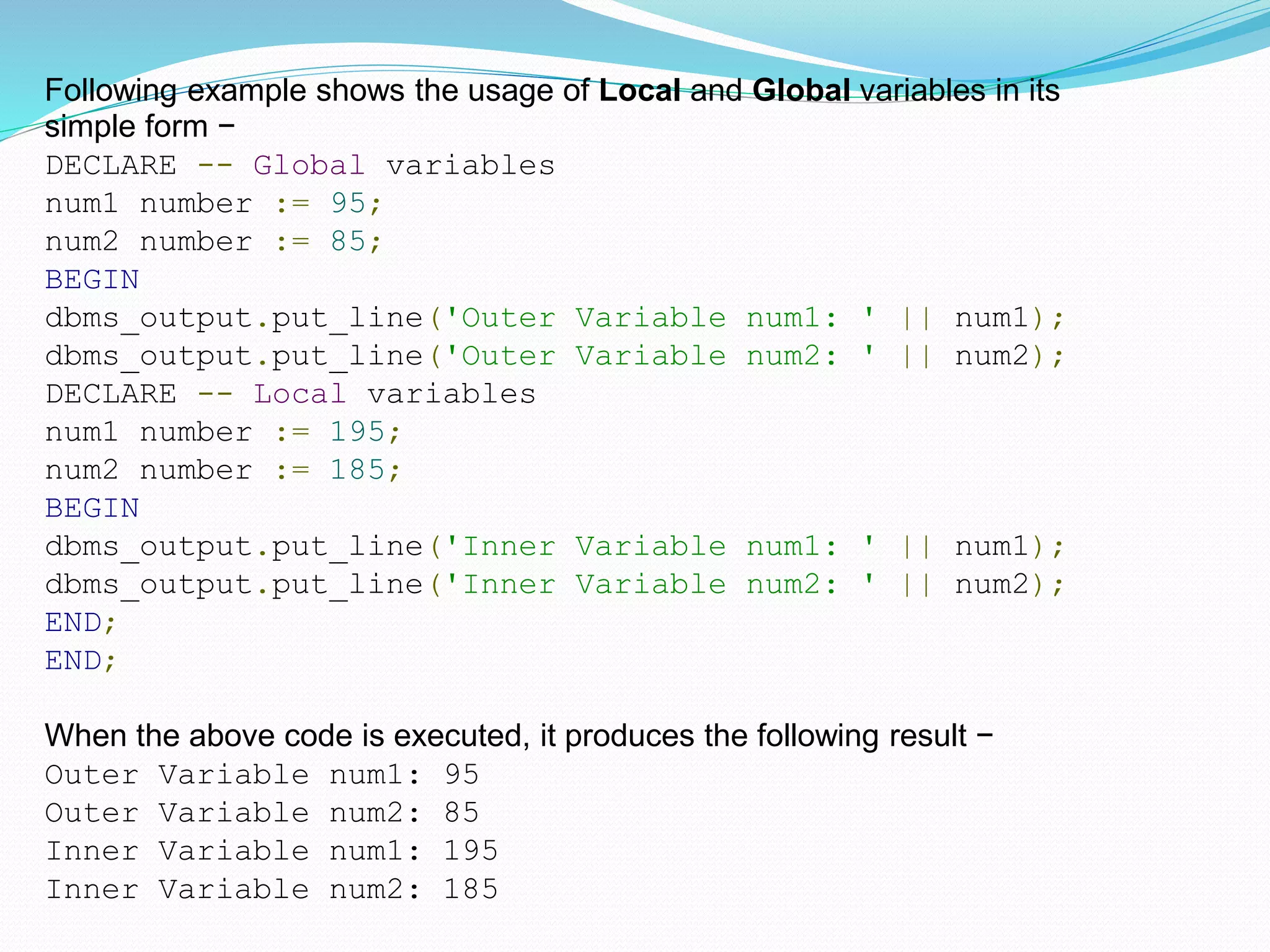 Following example shows the usage of Local and Global variables in its
simple form −
DECLARE -- Global variables
num1 number := 95;
num2 number := 85;
BEGIN
dbms_output.put_line('Outer Variable num1: ' || num1);
dbms_output.put_line('Outer Variable num2: ' || num2);
DECLARE -- Local variables
num1 number := 195;
num2 number := 185;
BEGIN
dbms_output.put_line('Inner Variable num1: ' || num1);
dbms_output.put_line('Inner Variable num2: ' || num2);
END;
END;
When the above code is executed, it produces the following result −
Outer Variable num1: 95
Outer Variable num2: 85
Inner Variable num1: 195
Inner Variable num2: 185
 