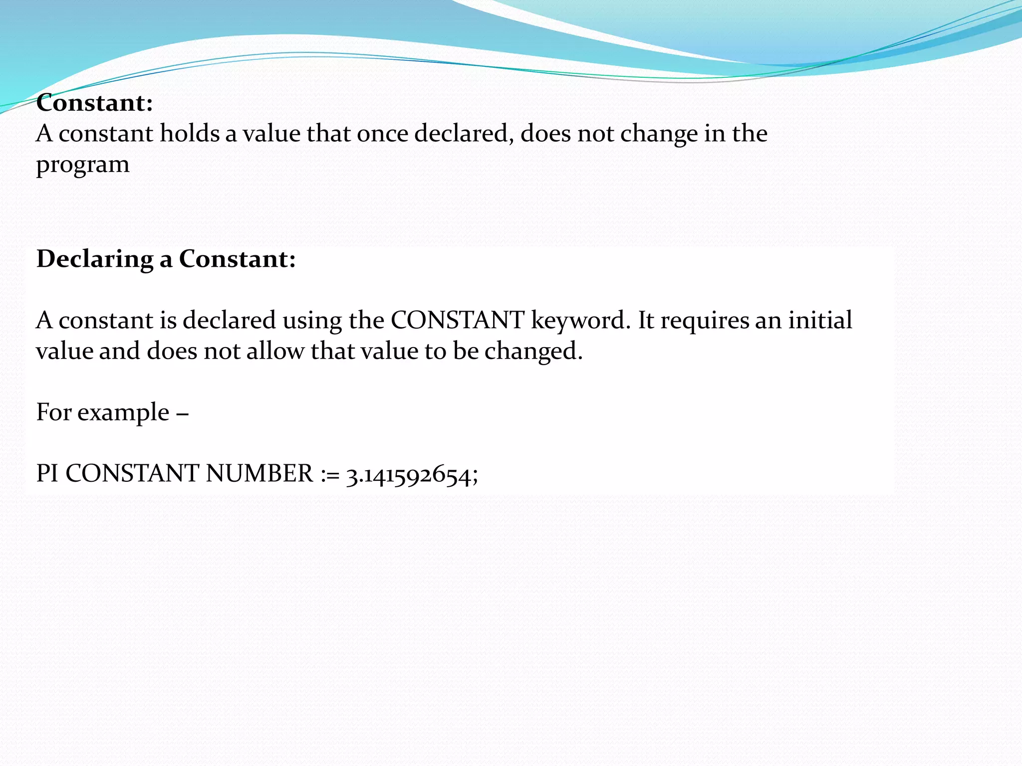 Constant:
A constant holds a value that once declared, does not change in the
program
Declaring a Constant:
A constant is declared using the CONSTANT keyword. It requires an initial
value and does not allow that value to be changed.
For example −
PI CONSTANT NUMBER := 3.141592654;
 