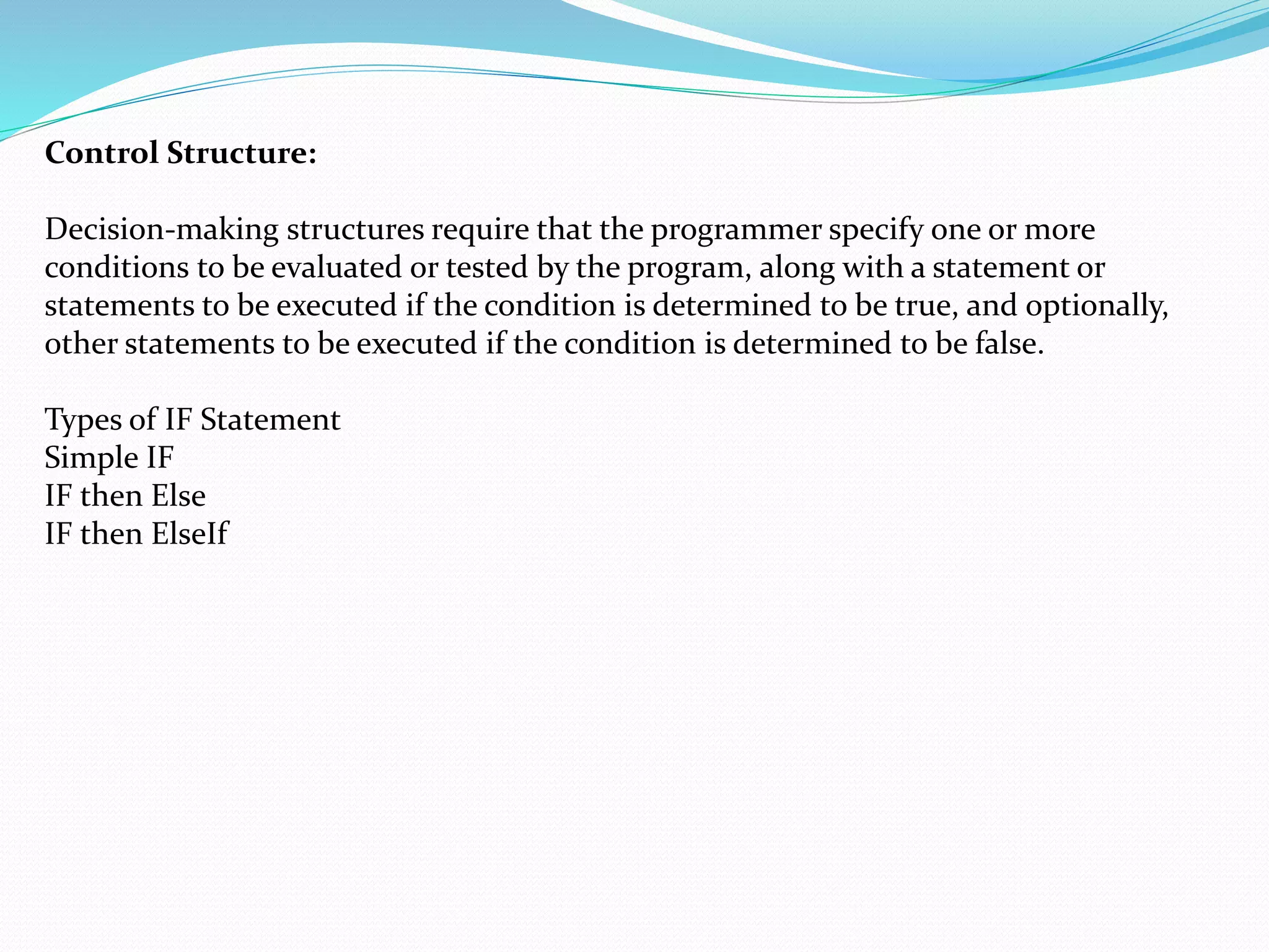 Control Structure:
Decision-making structures require that the programmer specify one or more
conditions to be evaluated or tested by the program, along with a statement or
statements to be executed if the condition is determined to be true, and optionally,
other statements to be executed if the condition is determined to be false.
Types of IF Statement
Simple IF
IF then Else
IF then ElseIf
 