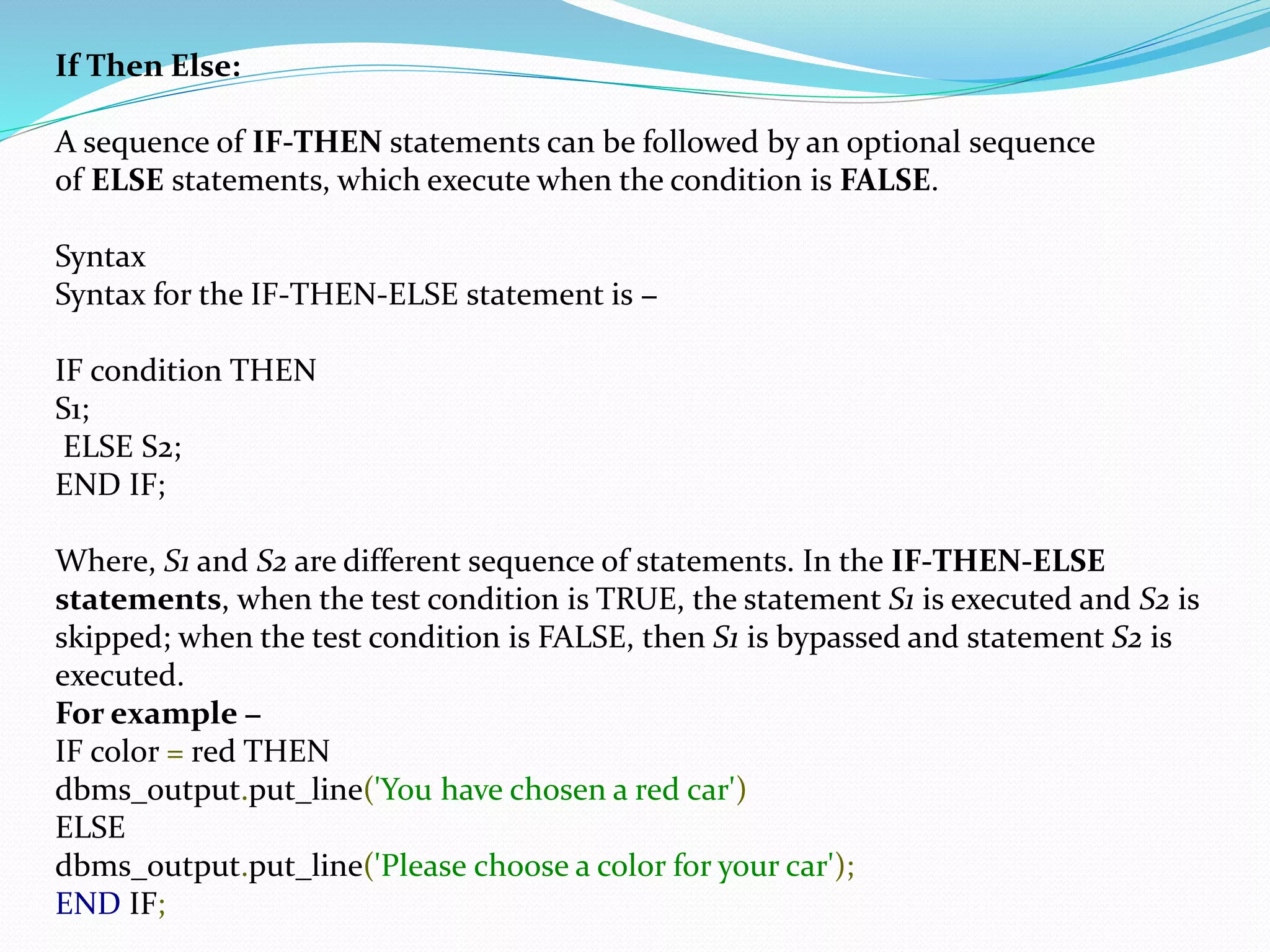 If Then Else:
A sequence of IF-THEN statements can be followed by an optional sequence
of ELSE statements, which execute when the condition is FALSE.
Syntax
Syntax for the IF-THEN-ELSE statement is −
IF condition THEN
S1;
ELSE S2;
END IF;
Where, S1 and S2 are different sequence of statements. In the IF-THEN-ELSE
statements, when the test condition is TRUE, the statement S1 is executed and S2 is
skipped; when the test condition is FALSE, then S1 is bypassed and statement S2 is
executed.
For example −
IF color = red THEN
dbms_output.put_line('You have chosen a red car')
ELSE
dbms_output.put_line('Please choose a color for your car');
END IF;
 