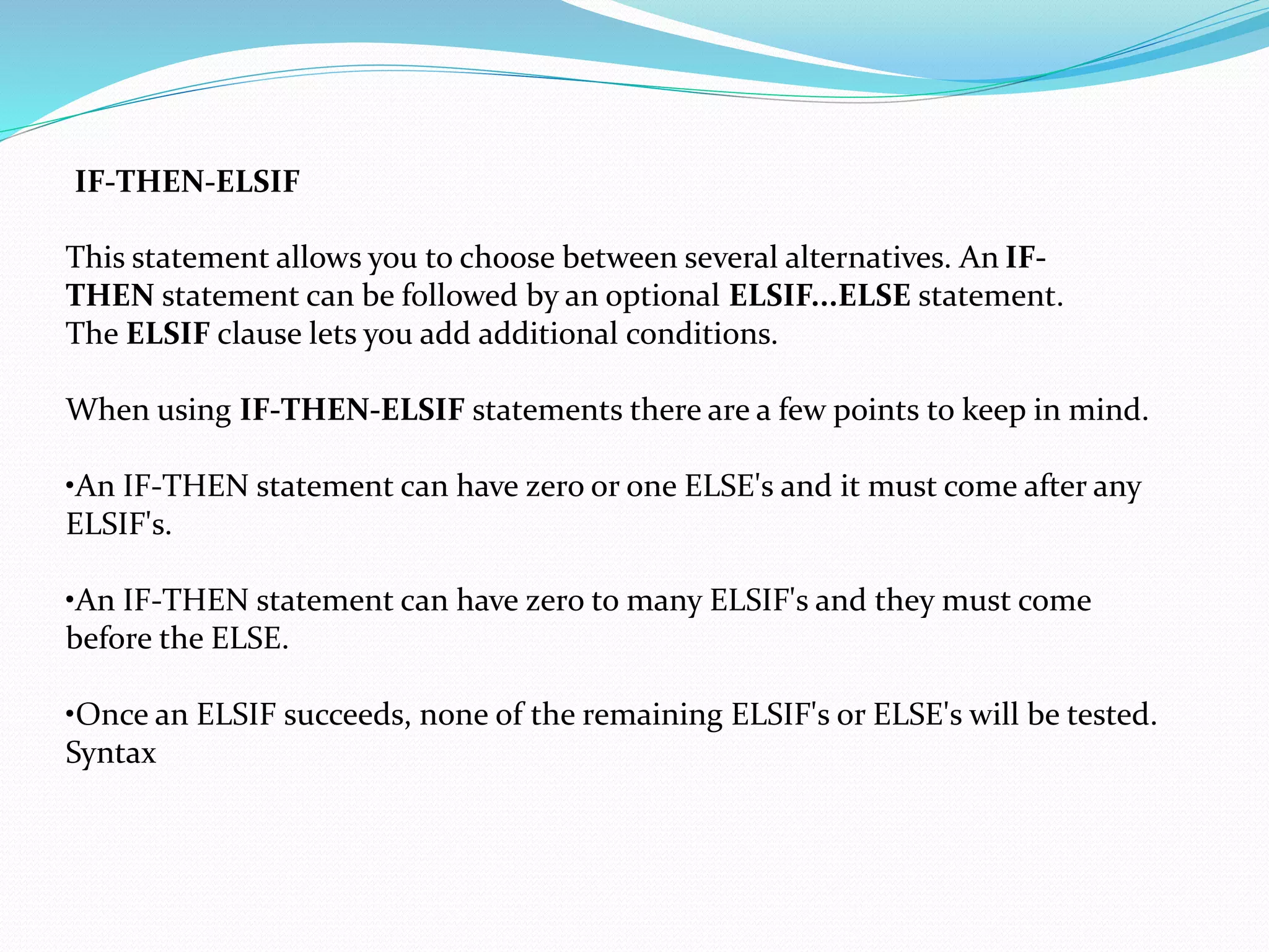 IF-THEN-ELSIF
This statement allows you to choose between several alternatives. An IF-
THEN statement can be followed by an optional ELSIF...ELSE statement.
The ELSIF clause lets you add additional conditions.
When using IF-THEN-ELSIF statements there are a few points to keep in mind.
•An IF-THEN statement can have zero or one ELSE's and it must come after any
ELSIF's.
•An IF-THEN statement can have zero to many ELSIF's and they must come
before the ELSE.
•Once an ELSIF succeeds, none of the remaining ELSIF's or ELSE's will be tested.
Syntax
 