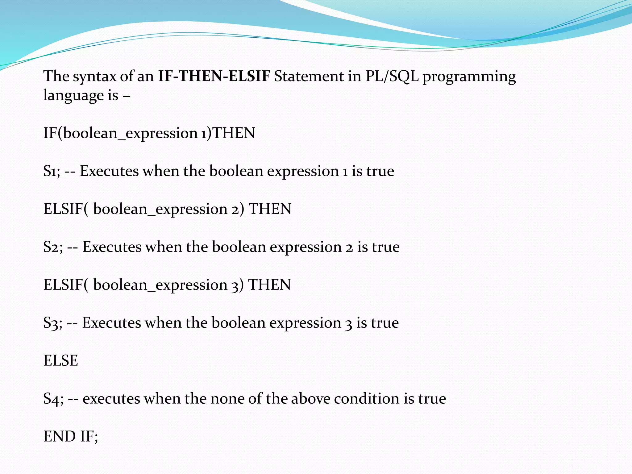 The syntax of an IF-THEN-ELSIF Statement in PL/SQL programming
language is −
IF(boolean_expression 1)THEN
S1; -- Executes when the boolean expression 1 is true
ELSIF( boolean_expression 2) THEN
S2; -- Executes when the boolean expression 2 is true
ELSIF( boolean_expression 3) THEN
S3; -- Executes when the boolean expression 3 is true
ELSE
S4; -- executes when the none of the above condition is true
END IF;
 