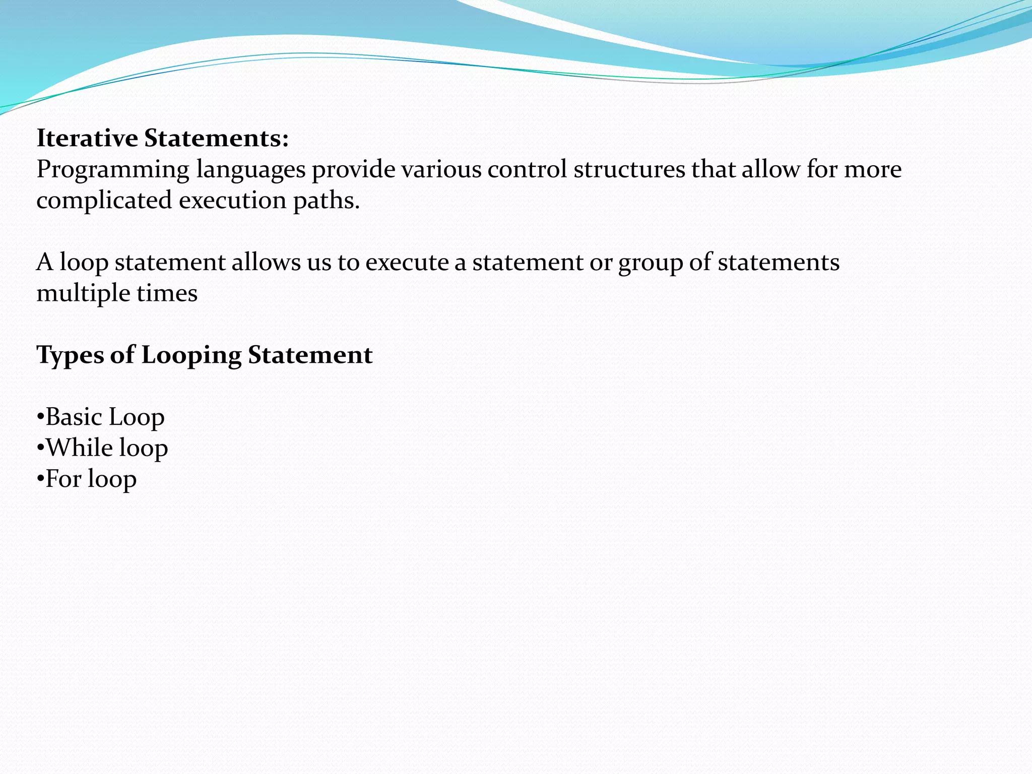 Iterative Statements:
Programming languages provide various control structures that allow for more
complicated execution paths.
A loop statement allows us to execute a statement or group of statements
multiple times
Types of Looping Statement
•Basic Loop
•While loop
•For loop
 