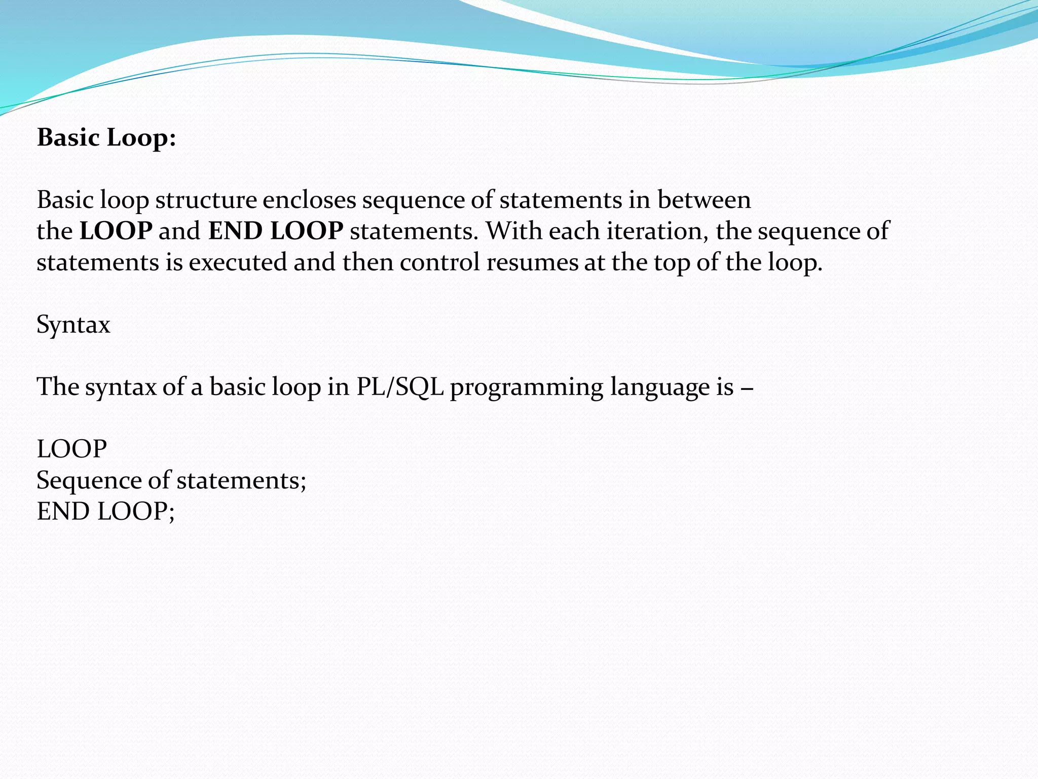 Basic Loop:
Basic loop structure encloses sequence of statements in between
the LOOP and END LOOP statements. With each iteration, the sequence of
statements is executed and then control resumes at the top of the loop.
Syntax
The syntax of a basic loop in PL/SQL programming language is −
LOOP
Sequence of statements;
END LOOP;
 