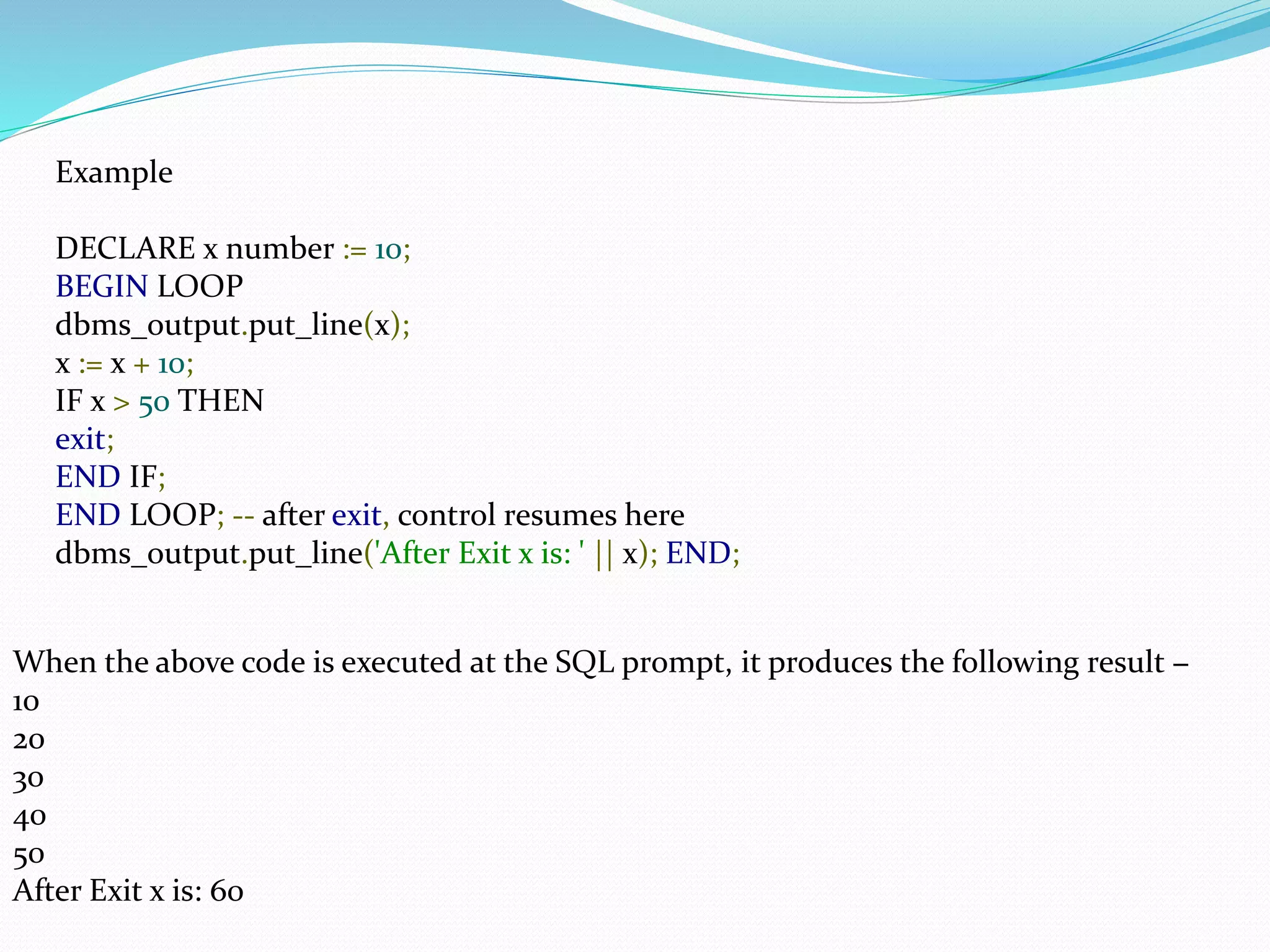 Example
DECLARE x number := 10;
BEGIN LOOP
dbms_output.put_line(x);
x := x + 10;
IF x > 50 THEN
exit;
END IF;
END LOOP; -- after exit, control resumes here
dbms_output.put_line('After Exit x is: ' || x); END;
When the above code is executed at the SQL prompt, it produces the following result −
10
20
30
40
50
After Exit x is: 60
 