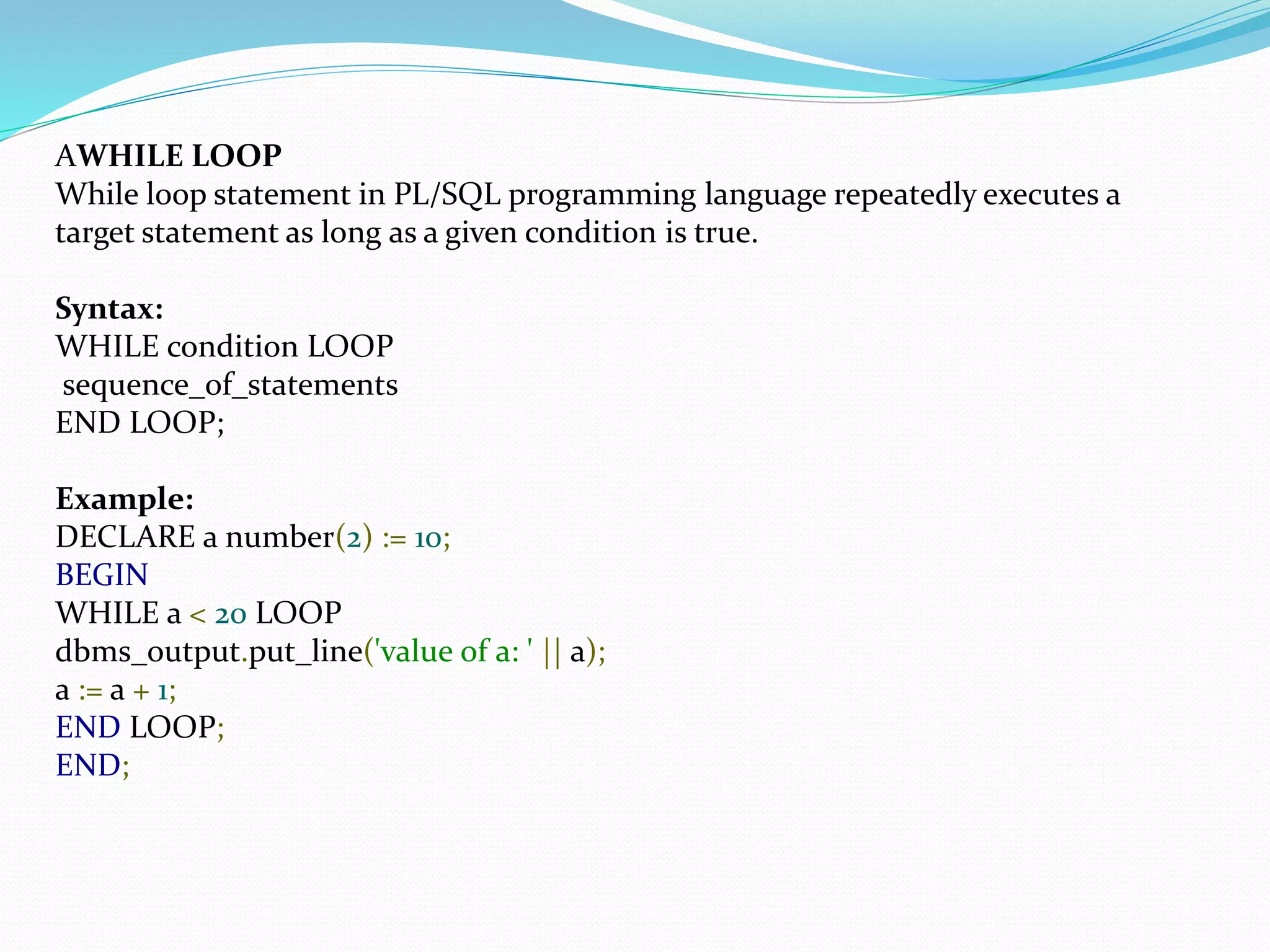 AWHILE LOOP
While loop statement in PL/SQL programming language repeatedly executes a
target statement as long as a given condition is true.
Syntax:
WHILE condition LOOP
sequence_of_statements
END LOOP;
Example:
DECLARE a number(2) := 10;
BEGIN
WHILE a < 20 LOOP
dbms_output.put_line('value of a: ' || a);
a := a + 1;
END LOOP;
END;
 
