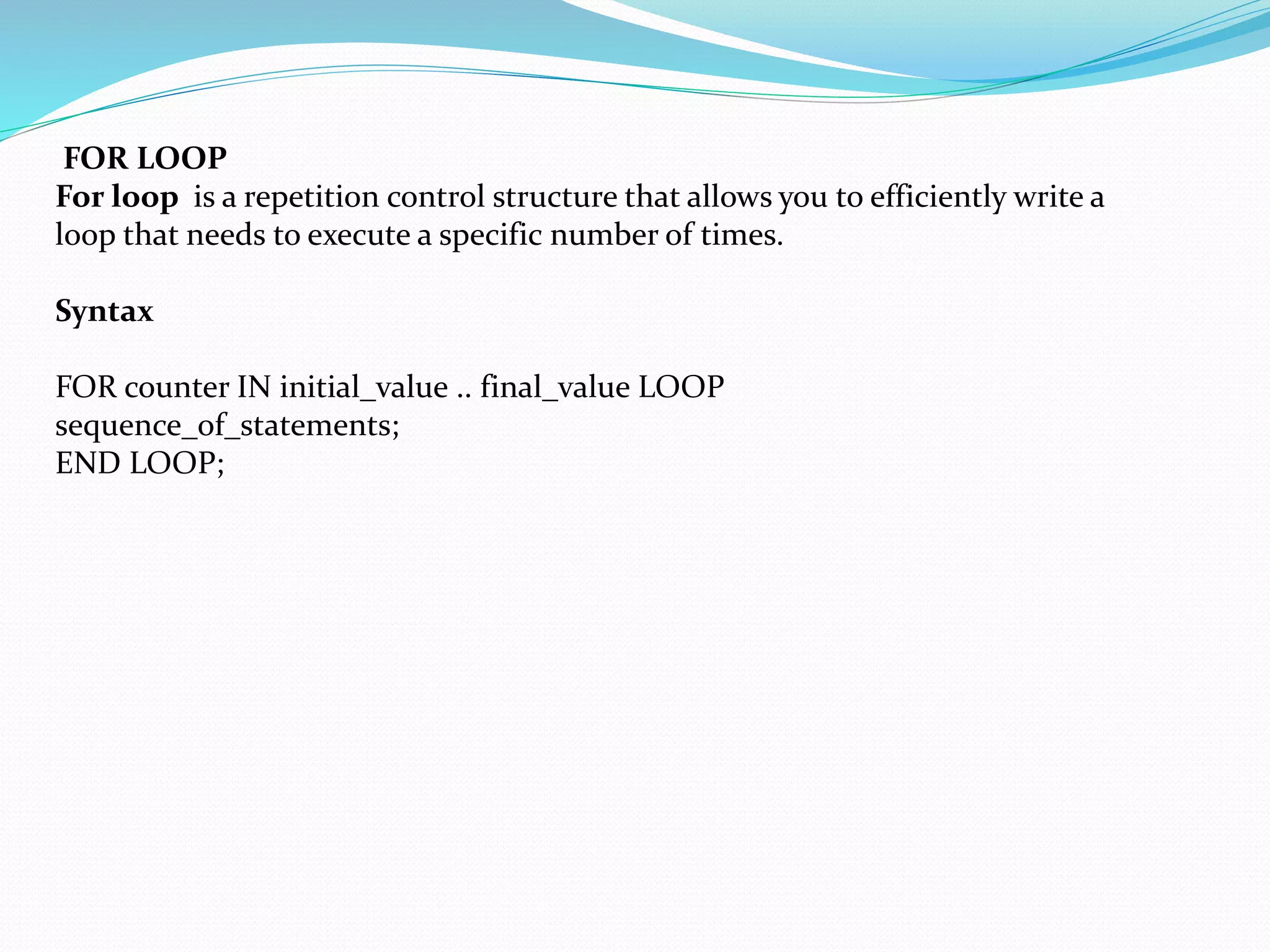 FOR LOOP
For loop is a repetition control structure that allows you to efficiently write a
loop that needs to execute a specific number of times.
Syntax
FOR counter IN initial_value .. final_value LOOP
sequence_of_statements;
END LOOP;
 