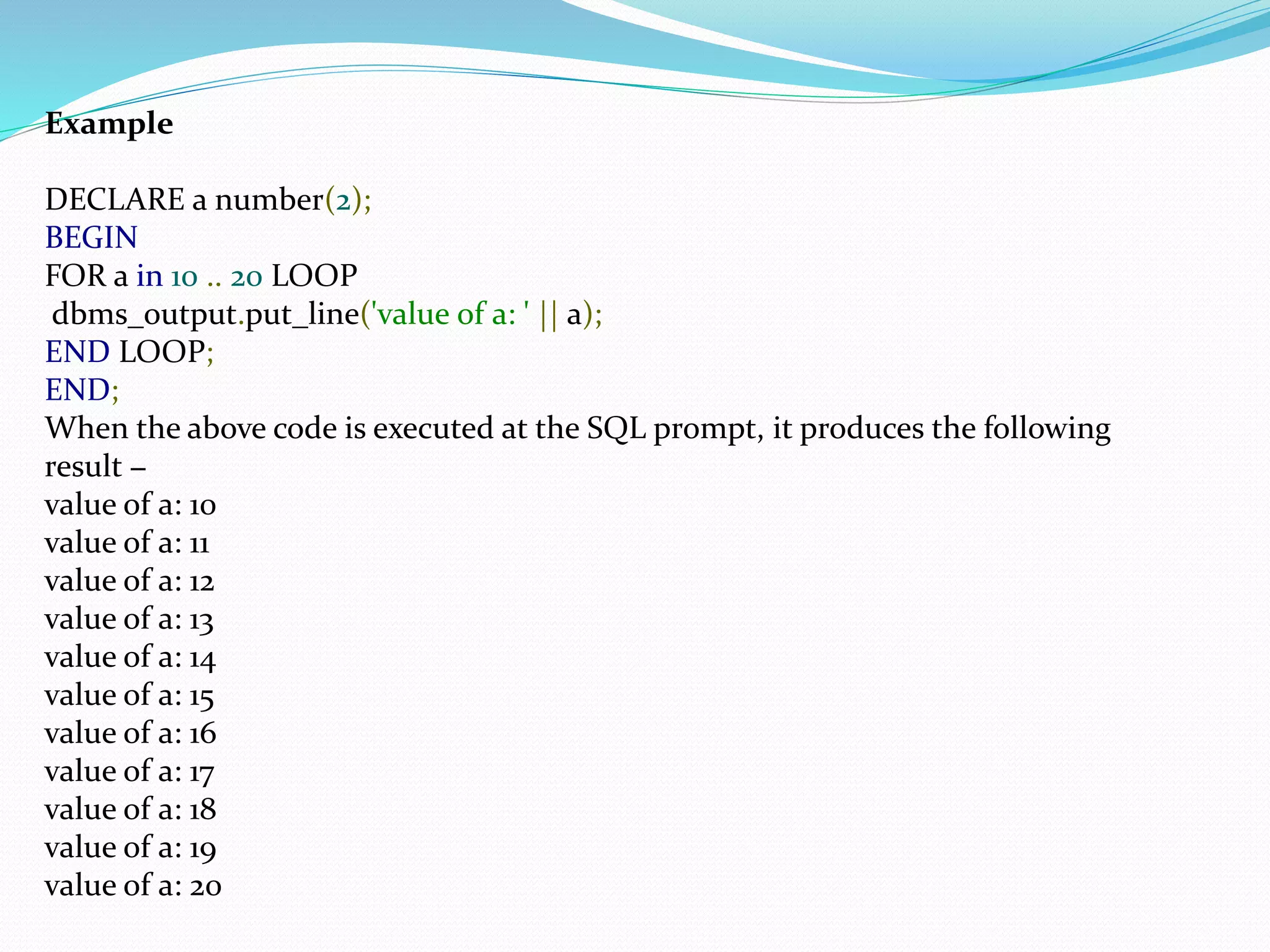 Example
DECLARE a number(2);
BEGIN
FOR a in 10 .. 20 LOOP
dbms_output.put_line('value of a: ' || a);
END LOOP;
END;
When the above code is executed at the SQL prompt, it produces the following
result −
value of a: 10
value of a: 11
value of a: 12
value of a: 13
value of a: 14
value of a: 15
value of a: 16
value of a: 17
value of a: 18
value of a: 19
value of a: 20
 