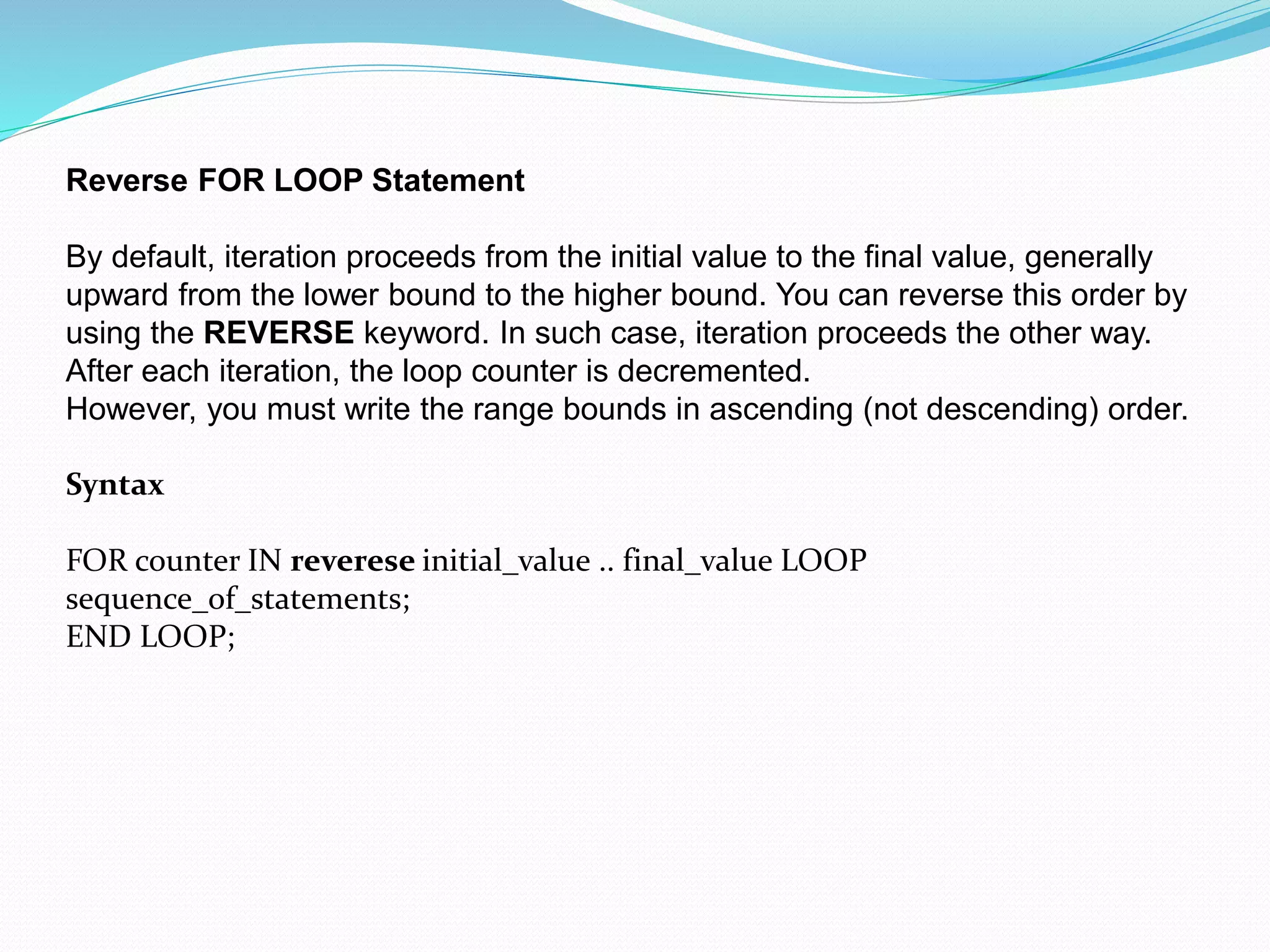 Reverse FOR LOOP Statement
By default, iteration proceeds from the initial value to the final value, generally
upward from the lower bound to the higher bound. You can reverse this order by
using the REVERSE keyword. In such case, iteration proceeds the other way.
After each iteration, the loop counter is decremented.
However, you must write the range bounds in ascending (not descending) order.
Syntax
FOR counter IN reverese initial_value .. final_value LOOP
sequence_of_statements;
END LOOP;
 
