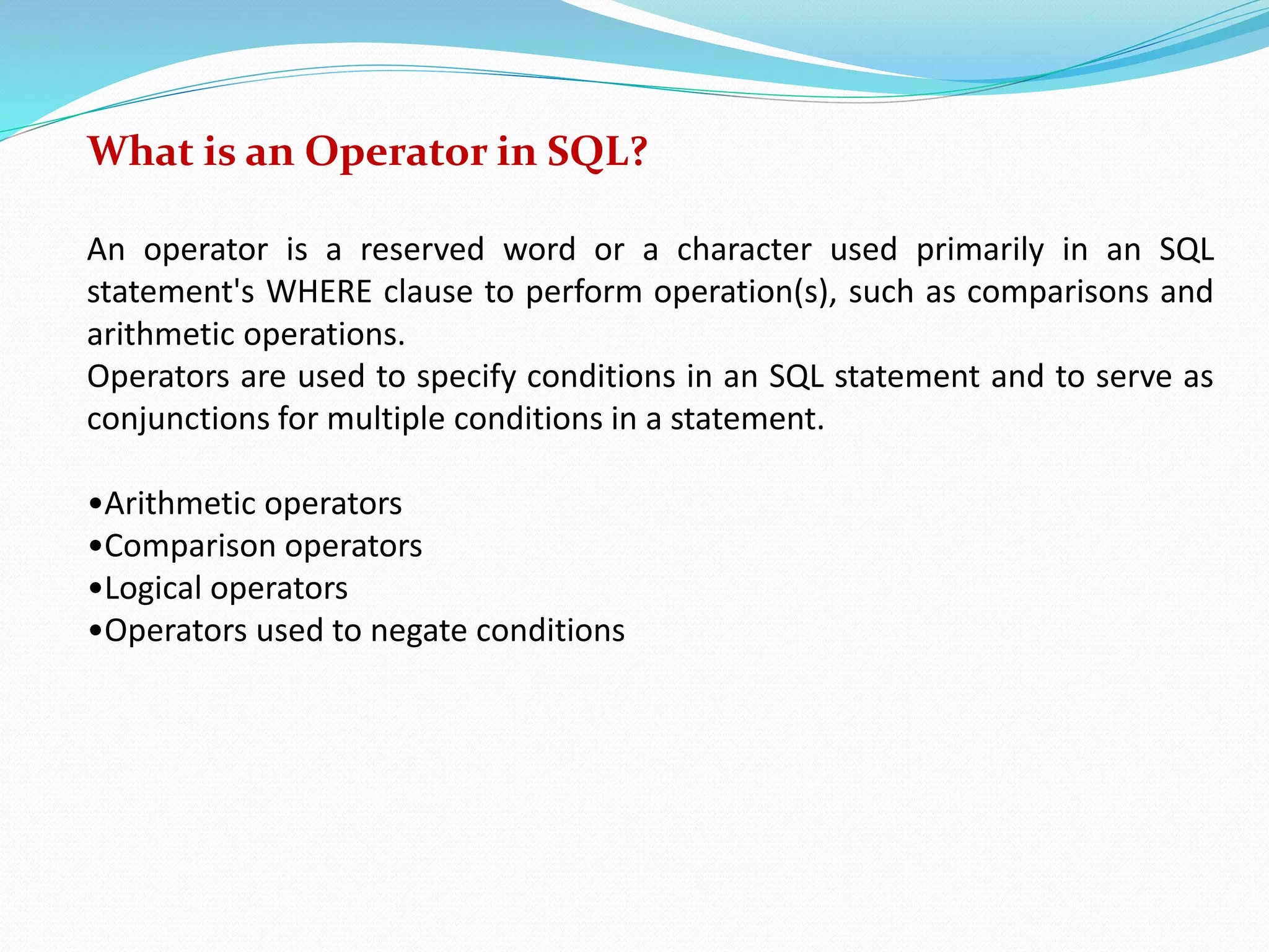 What is an Operator in SQL?
An operator is a reserved word or a character used primarily in an SQL
statement's WHERE clause to perform operation(s), such as comparisons and
arithmetic operations.
Operators are used to specify conditions in an SQL statement and to serve as
conjunctions for multiple conditions in a statement.
•Arithmetic operators
•Comparison operators
•Logical operators
•Operators used to negate conditions
 