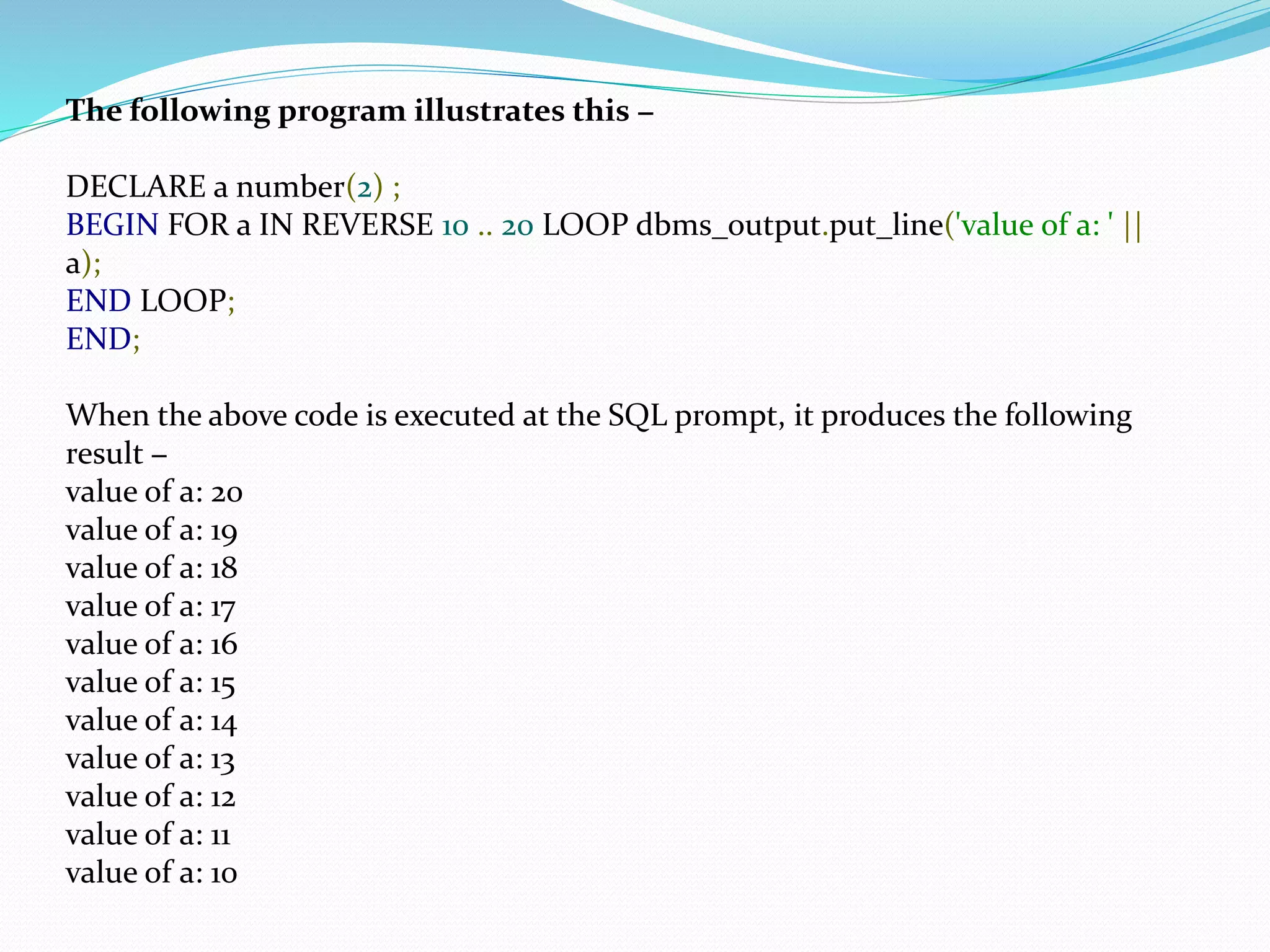 The following program illustrates this −
DECLARE a number(2) ;
BEGIN FOR a IN REVERSE 10 .. 20 LOOP dbms_output.put_line('value of a: ' ||
a);
END LOOP;
END;
When the above code is executed at the SQL prompt, it produces the following
result −
value of a: 20
value of a: 19
value of a: 18
value of a: 17
value of a: 16
value of a: 15
value of a: 14
value of a: 13
value of a: 12
value of a: 11
value of a: 10
 