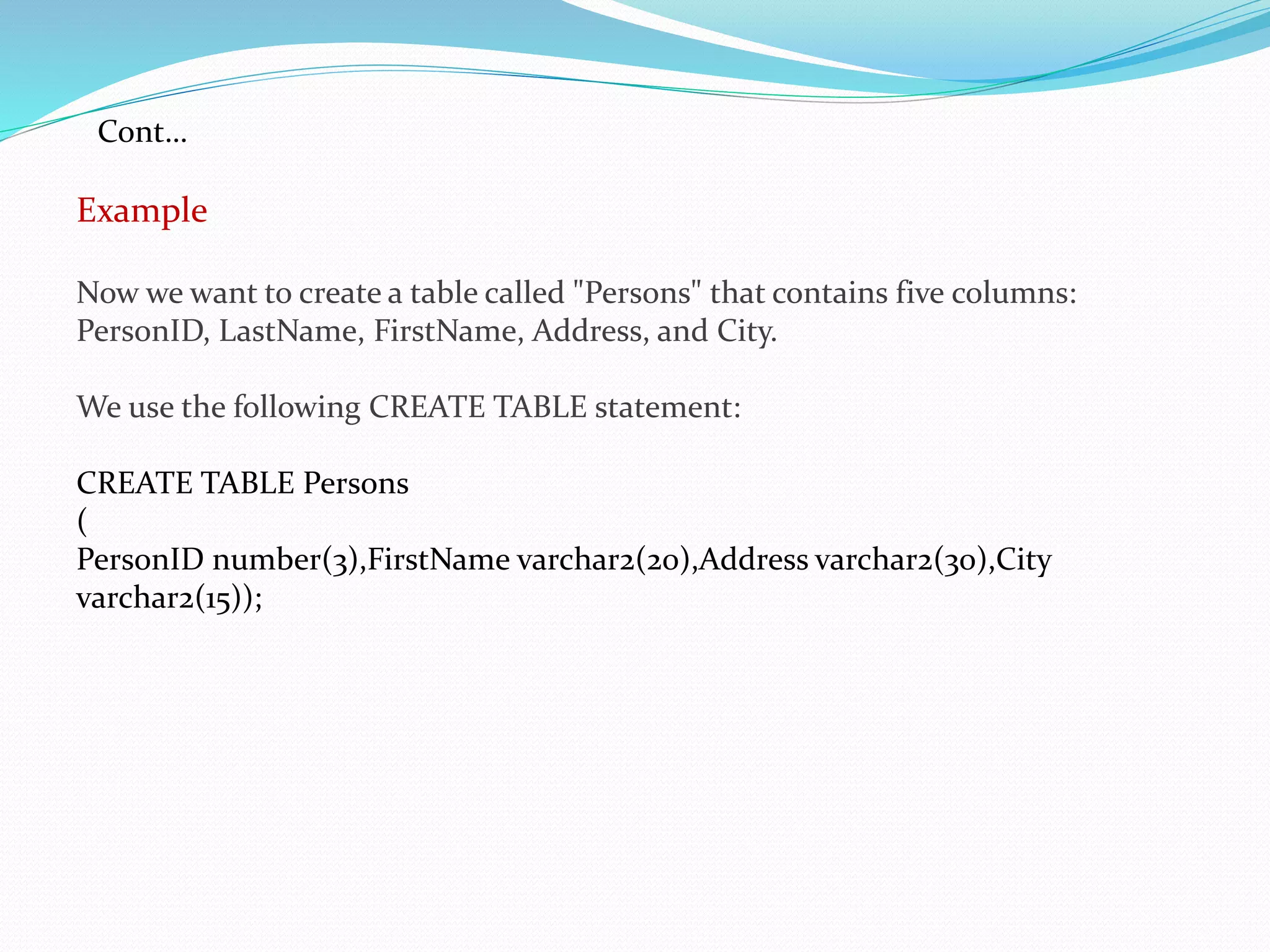 Example
Now we want to create a table called "Persons" that contains five columns:
PersonID, LastName, FirstName, Address, and City.
We use the following CREATE TABLE statement:
CREATE TABLE Persons
(
PersonID number(3),FirstName varchar2(20),Address varchar2(30),City
varchar2(15));
Cont…
 
