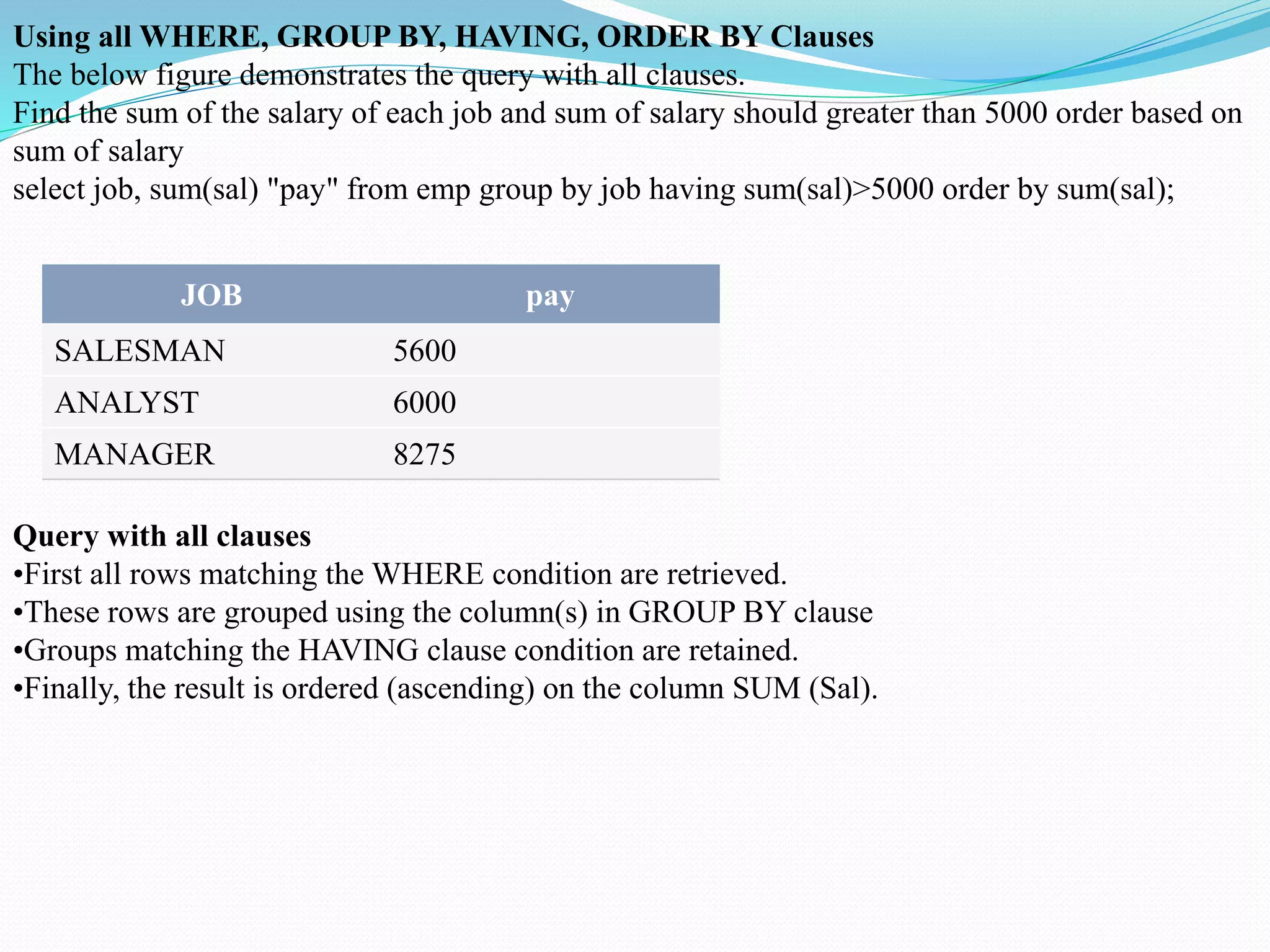 Using all WHERE, GROUP BY, HAVING, ORDER BY Clauses
The below figure demonstrates the query with all clauses.
Find the sum of the salary of each job and sum of salary should greater than 5000 order based on
sum of salary
select job, sum(sal) "pay" from emp group by job having sum(sal)>5000 order by sum(sal);
JOB pay
SALESMAN 5600
ANALYST 6000
MANAGER 8275
Query with all clauses
•First all rows matching the WHERE condition are retrieved.
•These rows are grouped using the column(s) in GROUP BY clause
•Groups matching the HAVING clause condition are retained.
•Finally, the result is ordered (ascending) on the column SUM (Sal).
 