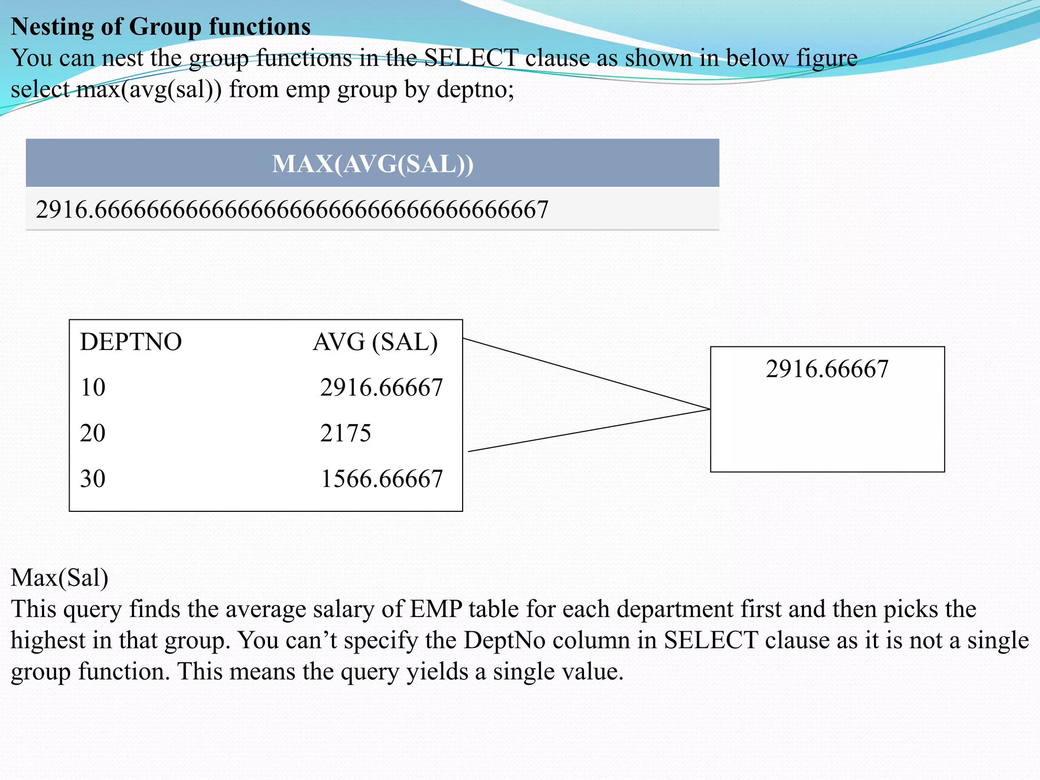 Nesting of Group functions
You can nest the group functions in the SELECT clause as shown in below figure
select max(avg(sal)) from emp group by deptno;
MAX(AVG(SAL))
2916.66666666666666666666666666666666667
DEPTNO AVG (SAL)
10 2916.66667
20 2175
30 1566.66667
2916.66667
Max(Sal)
This query finds the average salary of EMP table for each department first and then picks the
highest in that group. You can’t specify the DeptNo column in SELECT clause as it is not a single
group function. This means the query yields a single value.
 