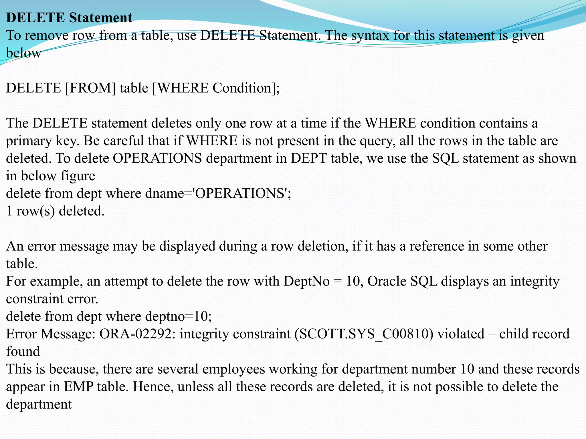 DELETE Statement
To remove row from a table, use DELETE Statement. The syntax for this statement is given
below
DELETE [FROM] table [WHERE Condition];
The DELETE statement deletes only one row at a time if the WHERE condition contains a
primary key. Be careful that if WHERE is not present in the query, all the rows in the table are
deleted. To delete OPERATIONS department in DEPT table, we use the SQL statement as shown
in below figure
delete from dept where dname='OPERATIONS';
1 row(s) deleted.
An error message may be displayed during a row deletion, if it has a reference in some other
table.
For example, an attempt to delete the row with DeptNo = 10, Oracle SQL displays an integrity
constraint error.
delete from dept where deptno=10;
Error Message: ORA-02292: integrity constraint (SCOTT.SYS_C00810) violated – child record
found
This is because, there are several employees working for department number 10 and these records
appear in EMP table. Hence, unless all these records are deleted, it is not possible to delete the
department
 
