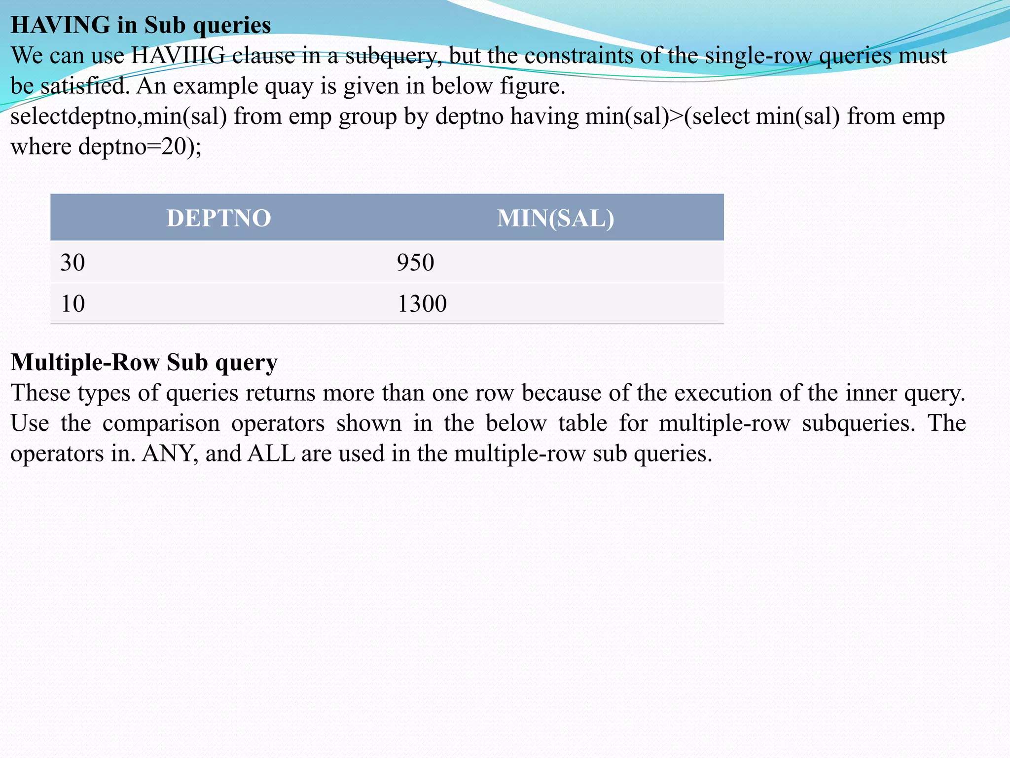HAVING in Sub queries
We can use HAVIIIG clause in a subquery, but the constraints of the single-row queries must
be satisfied. An example quay is given in below figure.
selectdeptno,min(sal) from emp group by deptno having min(sal)>(select min(sal) from emp
where deptno=20);
DEPTNO MIN(SAL)
30 950
10 1300
Multiple-Row Sub query
These types of queries returns more than one row because of the execution of the inner query.
Use the comparison operators shown in the below table for multiple-row subqueries. The
operators in. ANY, and ALL are used in the multiple-row sub queries.
 