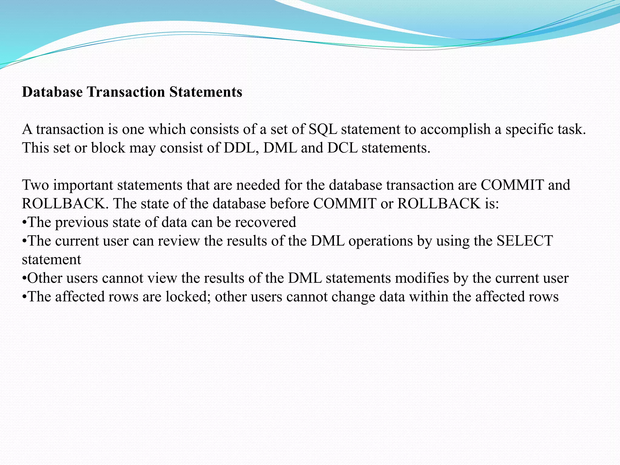 Database Transaction Statements
A transaction is one which consists of a set of SQL statement to accomplish a specific task.
This set or block may consist of DDL, DML and DCL statements.
Two important statements that are needed for the database transaction are COMMIT and
ROLLBACK. The state of the database before COMMIT or ROLLBACK is:
•The previous state of data can be recovered
•The current user can review the results of the DML operations by using the SELECT
statement
•Other users cannot view the results of the DML statements modifies by the current user
•The affected rows are locked; other users cannot change data within the affected rows
 