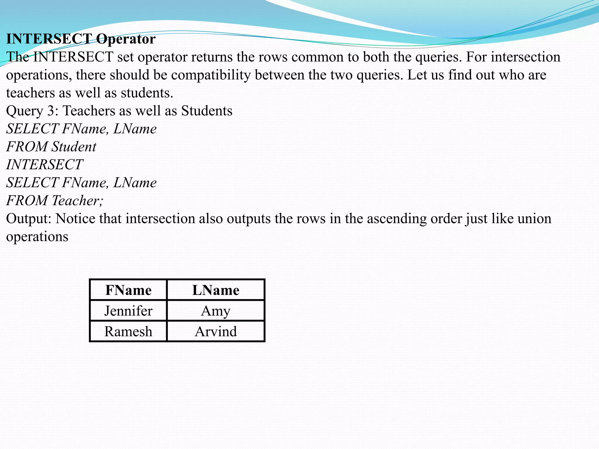 INTERSECT Operator
The INTERSECT set operator returns the rows common to both the queries. For intersection
operations, there should be compatibility between the two queries. Let us find out who are
teachers as well as students.
Query 3: Teachers as well as Students
SELECT FName, LName
FROM Student
INTERSECT
SELECT FName, LName
FROM Teacher;
Output: Notice that intersection also outputs the rows in the ascending order just like union
operations
FName LName
Jennifer Amy
Ramesh Arvind
 