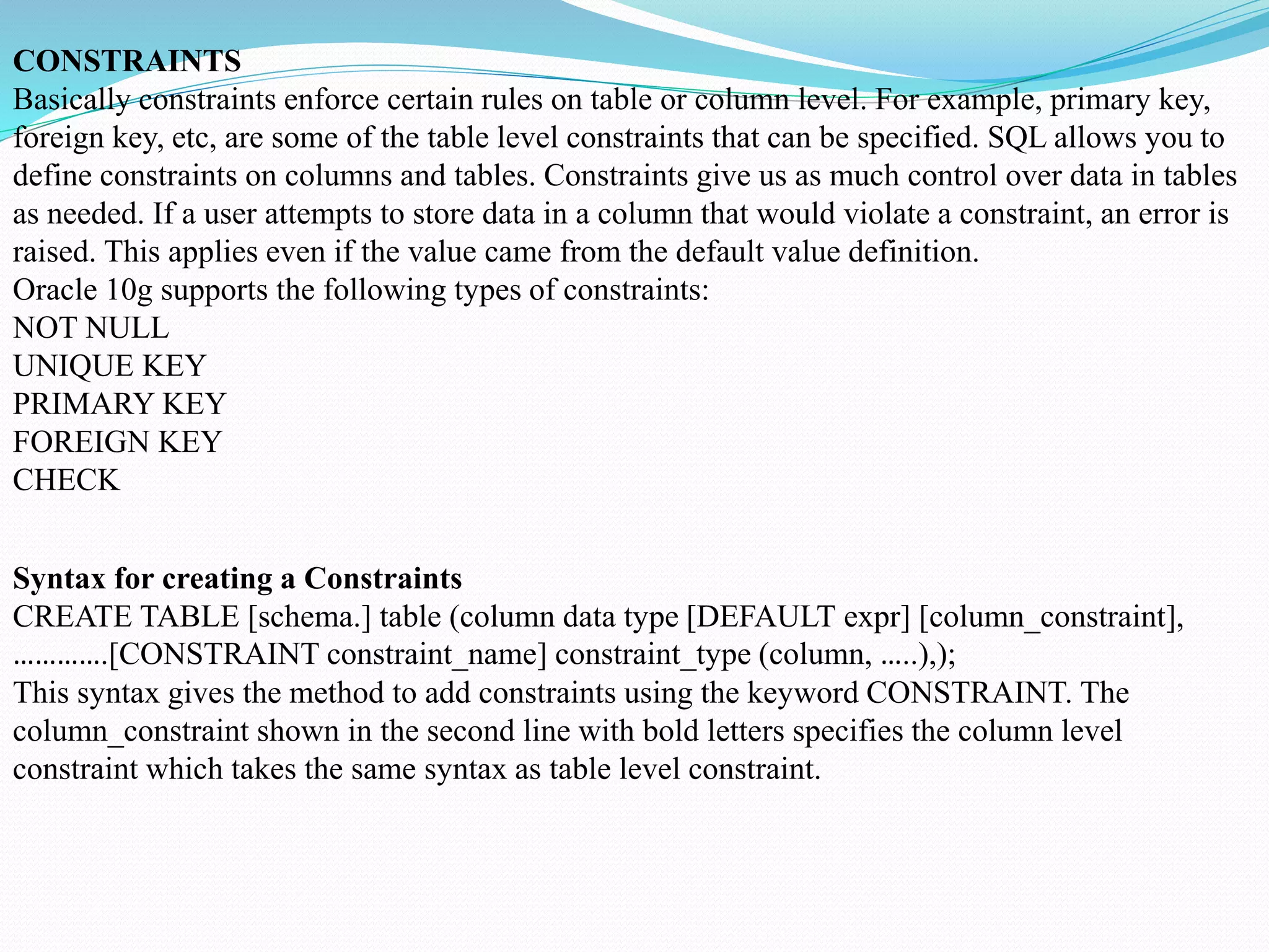 CONSTRAINTS
Basically constraints enforce certain rules on table or column level. For example, primary key,
foreign key, etc, are some of the table level constraints that can be specified. SQL allows you to
define constraints on columns and tables. Constraints give us as much control over data in tables
as needed. If a user attempts to store data in a column that would violate a constraint, an error is
raised. This applies even if the value came from the default value definition.
Oracle 10g supports the following types of constraints:
NOT NULL
UNIQUE KEY
PRIMARY KEY
FOREIGN KEY
CHECK
Syntax for creating a Constraints
CREATE TABLE [schema.] table (column data type [DEFAULT expr] [column_constraint],
………….[CONSTRAINT constraint_name] constraint_type (column, …..),);
This syntax gives the method to add constraints using the keyword CONSTRAINT. The
column_constraint shown in the second line with bold letters specifies the column level
constraint which takes the same syntax as table level constraint.
 