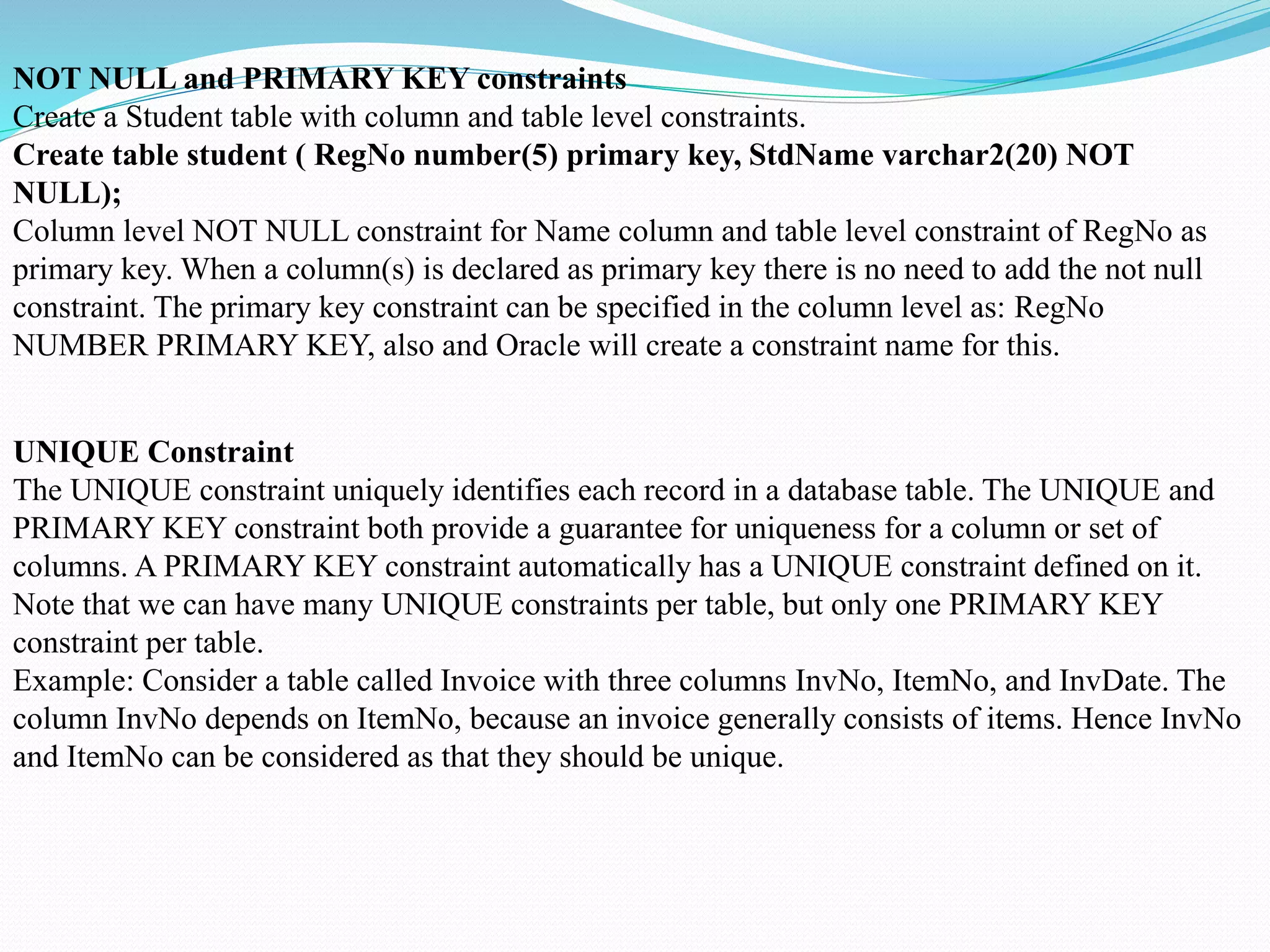 NOT NULL and PRIMARY KEY constraints
Create a Student table with column and table level constraints.
Create table student ( RegNo number(5) primary key, StdName varchar2(20) NOT
NULL);
Column level NOT NULL constraint for Name column and table level constraint of RegNo as
primary key. When a column(s) is declared as primary key there is no need to add the not null
constraint. The primary key constraint can be specified in the column level as: RegNo
NUMBER PRIMARY KEY, also and Oracle will create a constraint name for this.
UNIQUE Constraint
The UNIQUE constraint uniquely identifies each record in a database table. The UNIQUE and
PRIMARY KEY constraint both provide a guarantee for uniqueness for a column or set of
columns. A PRIMARY KEY constraint automatically has a UNIQUE constraint defined on it.
Note that we can have many UNIQUE constraints per table, but only one PRIMARY KEY
constraint per table.
Example: Consider a table called Invoice with three columns InvNo, ItemNo, and InvDate. The
column InvNo depends on ItemNo, because an invoice generally consists of items. Hence InvNo
and ItemNo can be considered as that they should be unique.
 