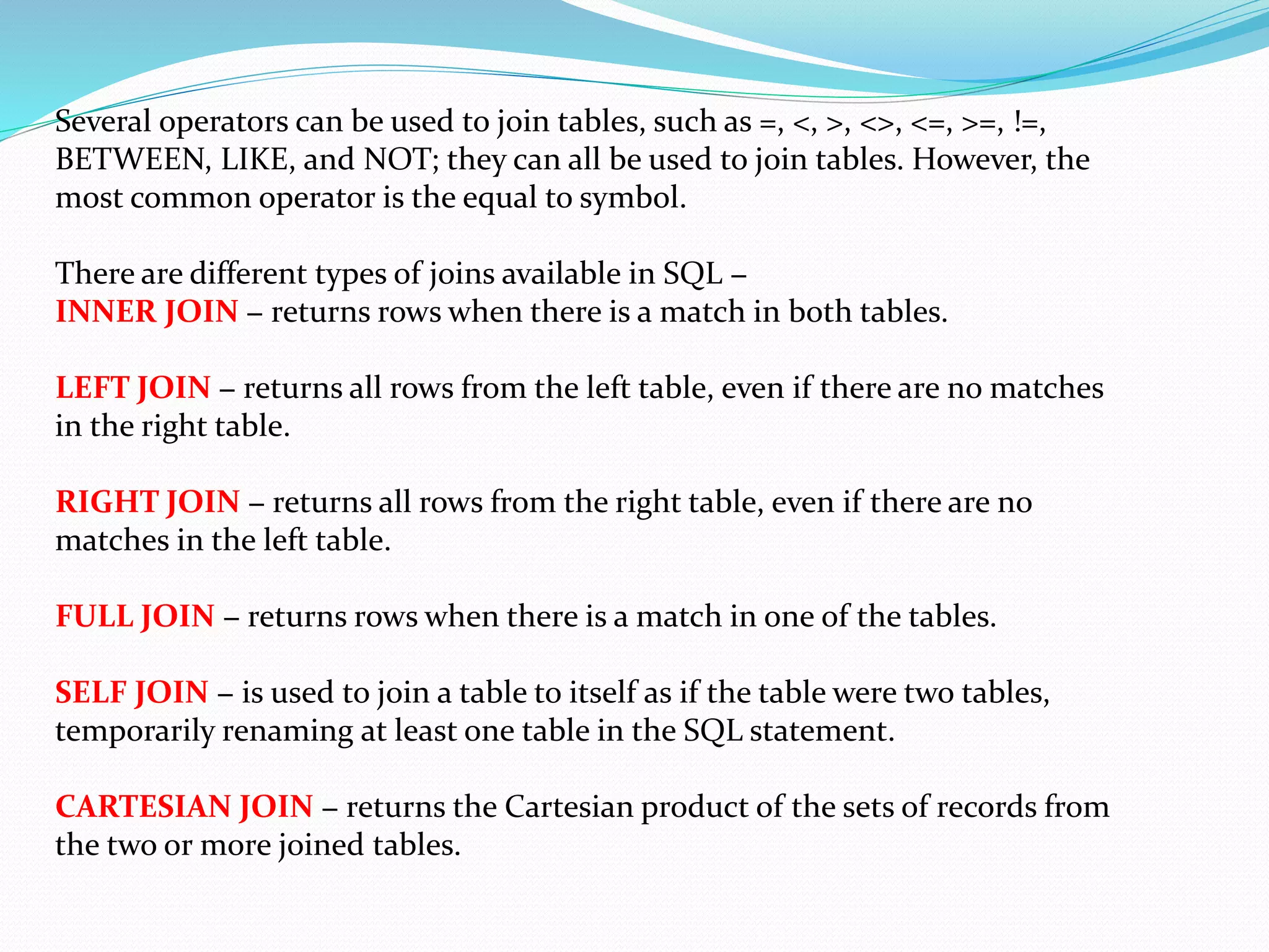 Several operators can be used to join tables, such as =, <, >, <>, <=, >=, !=,
BETWEEN, LIKE, and NOT; they can all be used to join tables. However, the
most common operator is the equal to symbol.
There are different types of joins available in SQL −
INNER JOIN − returns rows when there is a match in both tables.
LEFT JOIN − returns all rows from the left table, even if there are no matches
in the right table.
RIGHT JOIN − returns all rows from the right table, even if there are no
matches in the left table.
FULL JOIN − returns rows when there is a match in one of the tables.
SELF JOIN − is used to join a table to itself as if the table were two tables,
temporarily renaming at least one table in the SQL statement.
CARTESIAN JOIN − returns the Cartesian product of the sets of records from
the two or more joined tables.
 