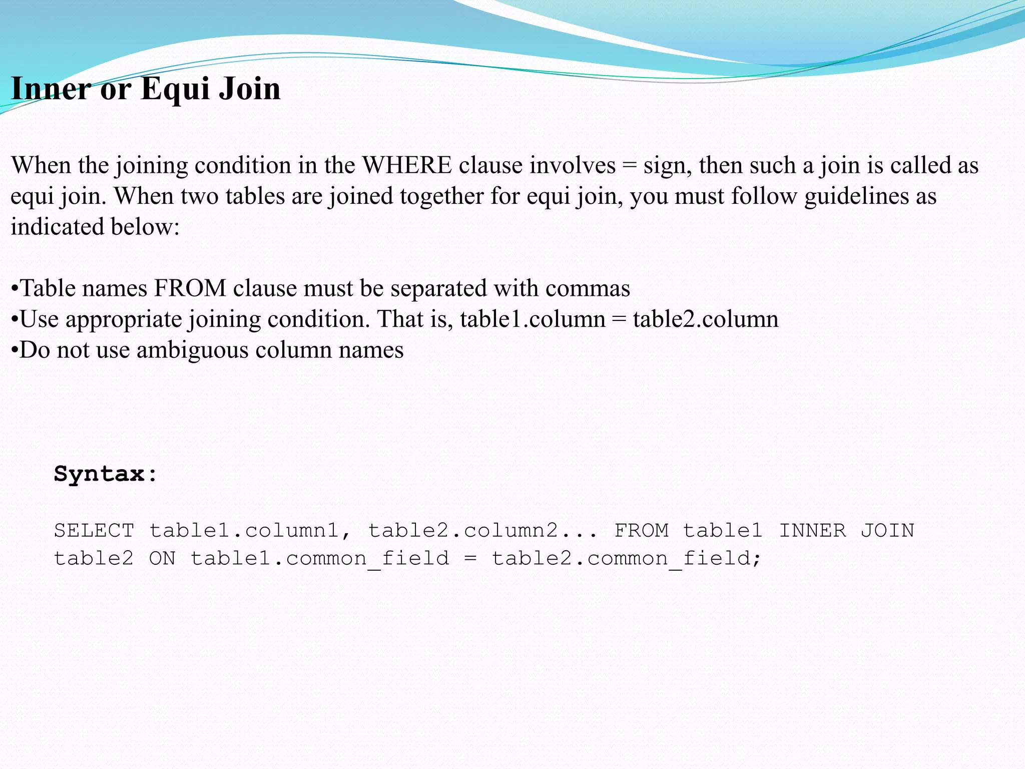 Inner or Equi Join
When the joining condition in the WHERE clause involves = sign, then such a join is called as
equi join. When two tables are joined together for equi join, you must follow guidelines as
indicated below:
•Table names FROM clause must be separated with commas
•Use appropriate joining condition. That is, table1.column = table2.column
•Do not use ambiguous column names
Syntax:
SELECT table1.column1, table2.column2... FROM table1 INNER JOIN
table2 ON table1.common_field = table2.common_field;
 