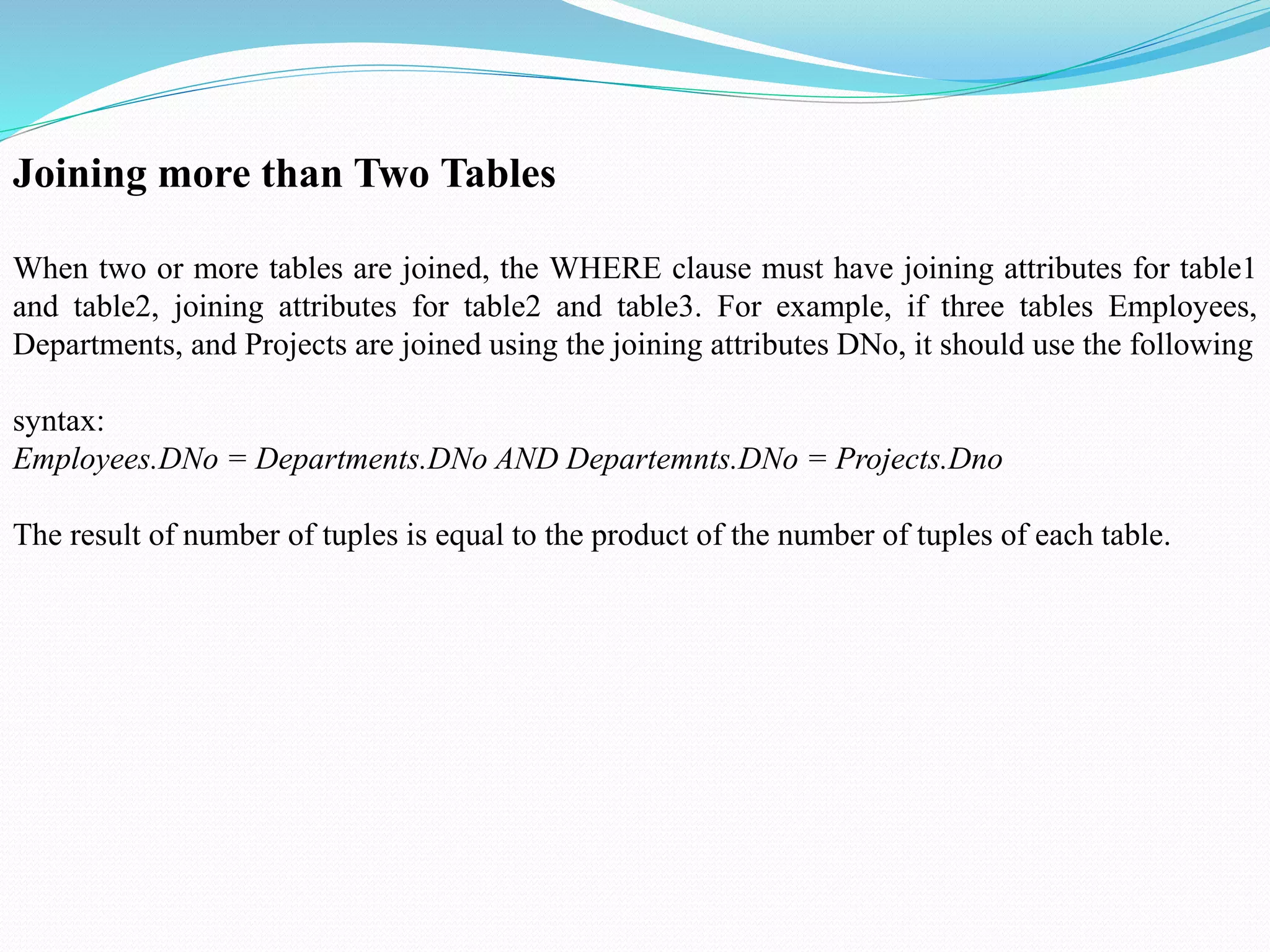Joining more than Two Tables
When two or more tables are joined, the WHERE clause must have joining attributes for table1
and table2, joining attributes for table2 and table3. For example, if three tables Employees,
Departments, and Projects are joined using the joining attributes DNo, it should use the following
syntax:
Employees.DNo = Departments.DNo AND Departemnts.DNo = Projects.Dno
The result of number of tuples is equal to the product of the number of tuples of each table.
 