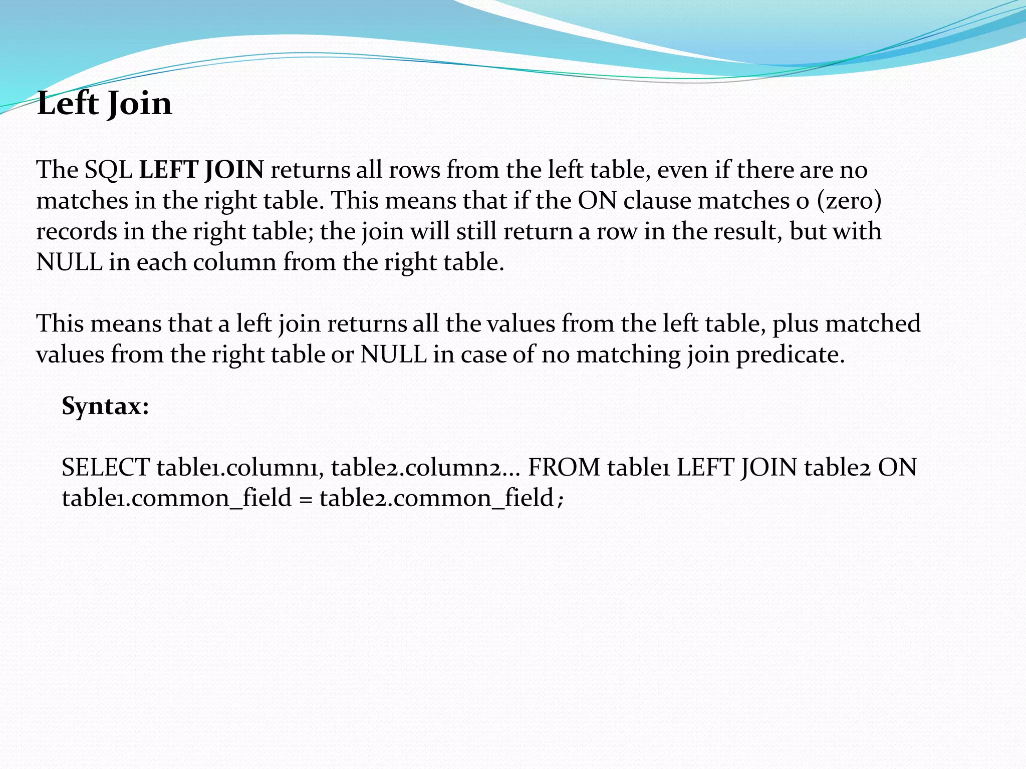 Left Join
The SQL LEFT JOIN returns all rows from the left table, even if there are no
matches in the right table. This means that if the ON clause matches 0 (zero)
records in the right table; the join will still return a row in the result, but with
NULL in each column from the right table.
This means that a left join returns all the values from the left table, plus matched
values from the right table or NULL in case of no matching join predicate.
Syntax:
SELECT table1.column1, table2.column2... FROM table1 LEFT JOIN table2 ON
table1.common_field = table2.common_field;
 