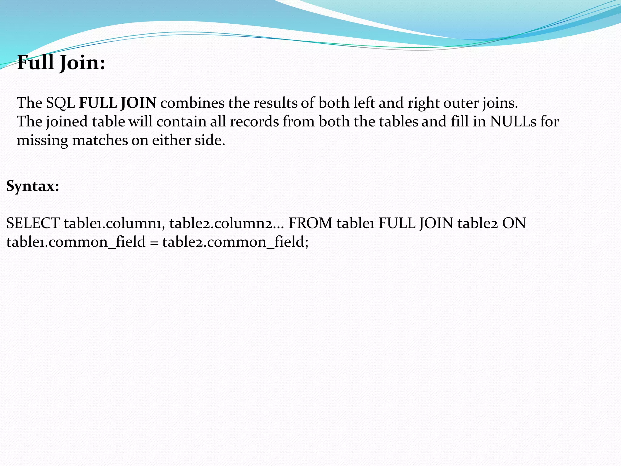 Full Join:
The SQL FULL JOIN combines the results of both left and right outer joins.
The joined table will contain all records from both the tables and fill in NULLs for
missing matches on either side.
Syntax:
SELECT table1.column1, table2.column2... FROM table1 FULL JOIN table2 ON
table1.common_field = table2.common_field;
 