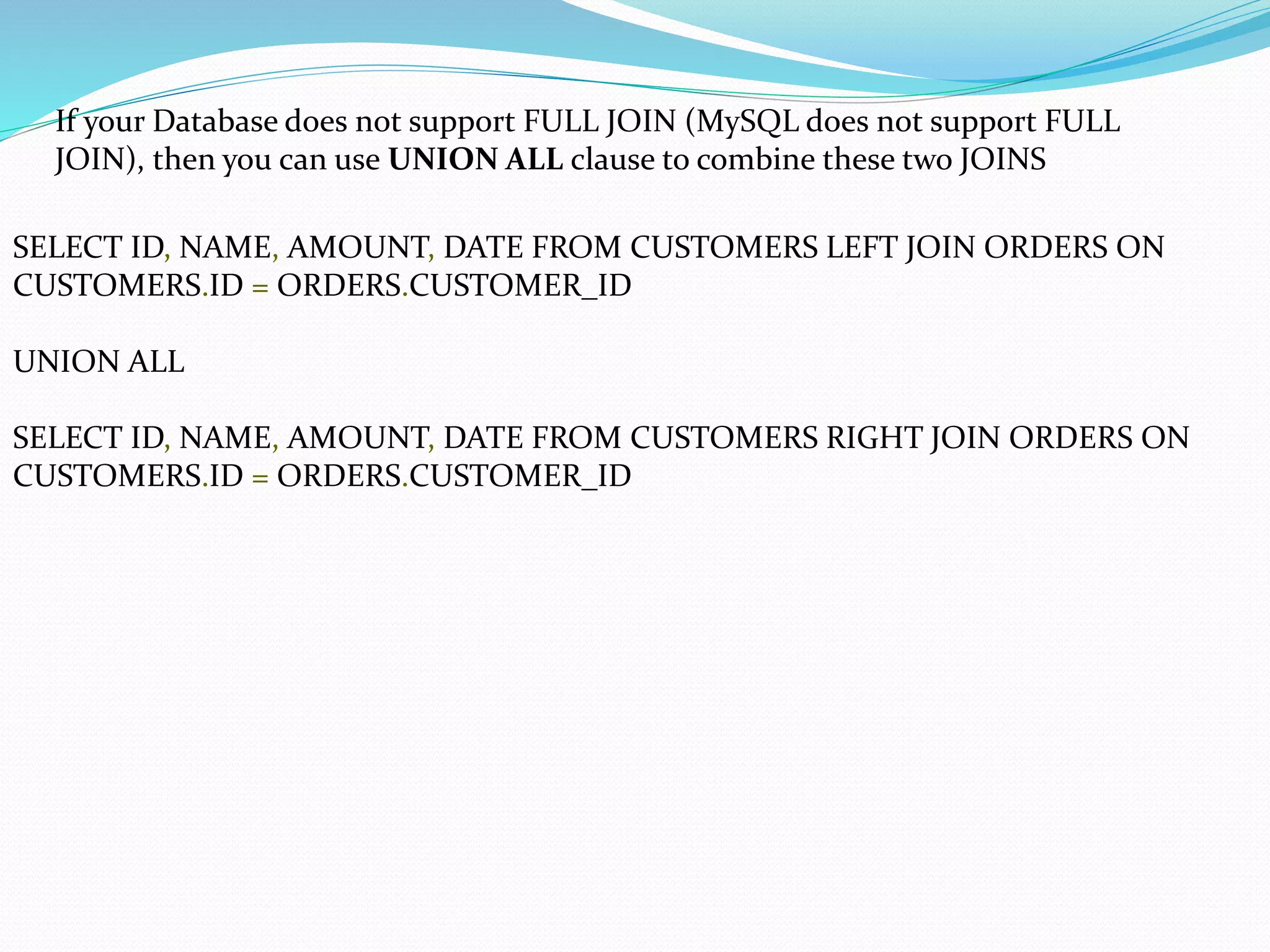 If your Database does not support FULL JOIN (MySQL does not support FULL
JOIN), then you can use UNION ALL clause to combine these two JOINS
SELECT ID, NAME, AMOUNT, DATE FROM CUSTOMERS LEFT JOIN ORDERS ON
CUSTOMERS.ID = ORDERS.CUSTOMER_ID
UNION ALL
SELECT ID, NAME, AMOUNT, DATE FROM CUSTOMERS RIGHT JOIN ORDERS ON
CUSTOMERS.ID = ORDERS.CUSTOMER_ID
 
