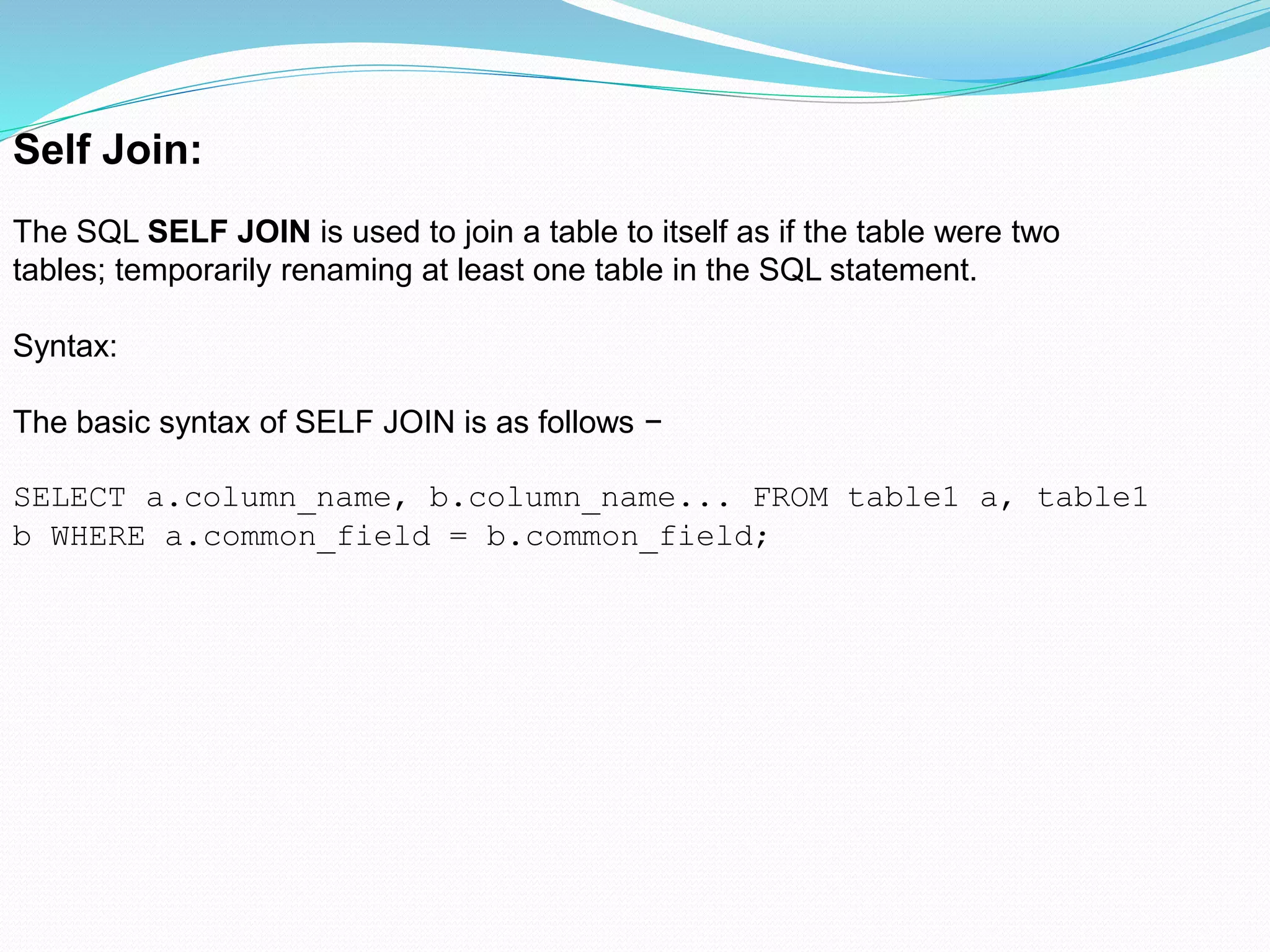Self Join:
The SQL SELF JOIN is used to join a table to itself as if the table were two
tables; temporarily renaming at least one table in the SQL statement.
Syntax:
The basic syntax of SELF JOIN is as follows −
SELECT a.column_name, b.column_name... FROM table1 a, table1
b WHERE a.common_field = b.common_field;
 