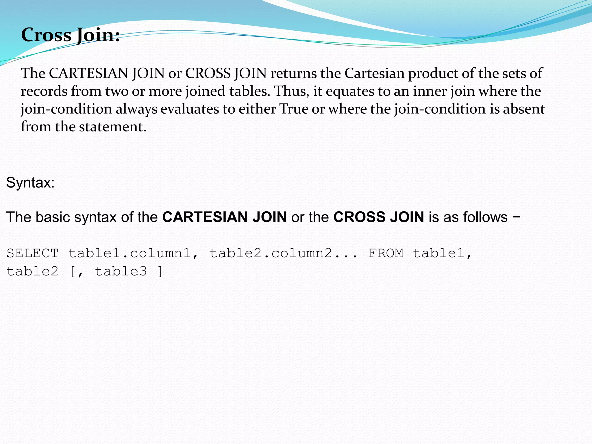 Cross Join:
The CARTESIAN JOIN or CROSS JOIN returns the Cartesian product of the sets of
records from two or more joined tables. Thus, it equates to an inner join where the
join-condition always evaluates to either True or where the join-condition is absent
from the statement.
Syntax:
The basic syntax of the CARTESIAN JOIN or the CROSS JOIN is as follows −
SELECT table1.column1, table2.column2... FROM table1,
table2 [, table3 ]
 