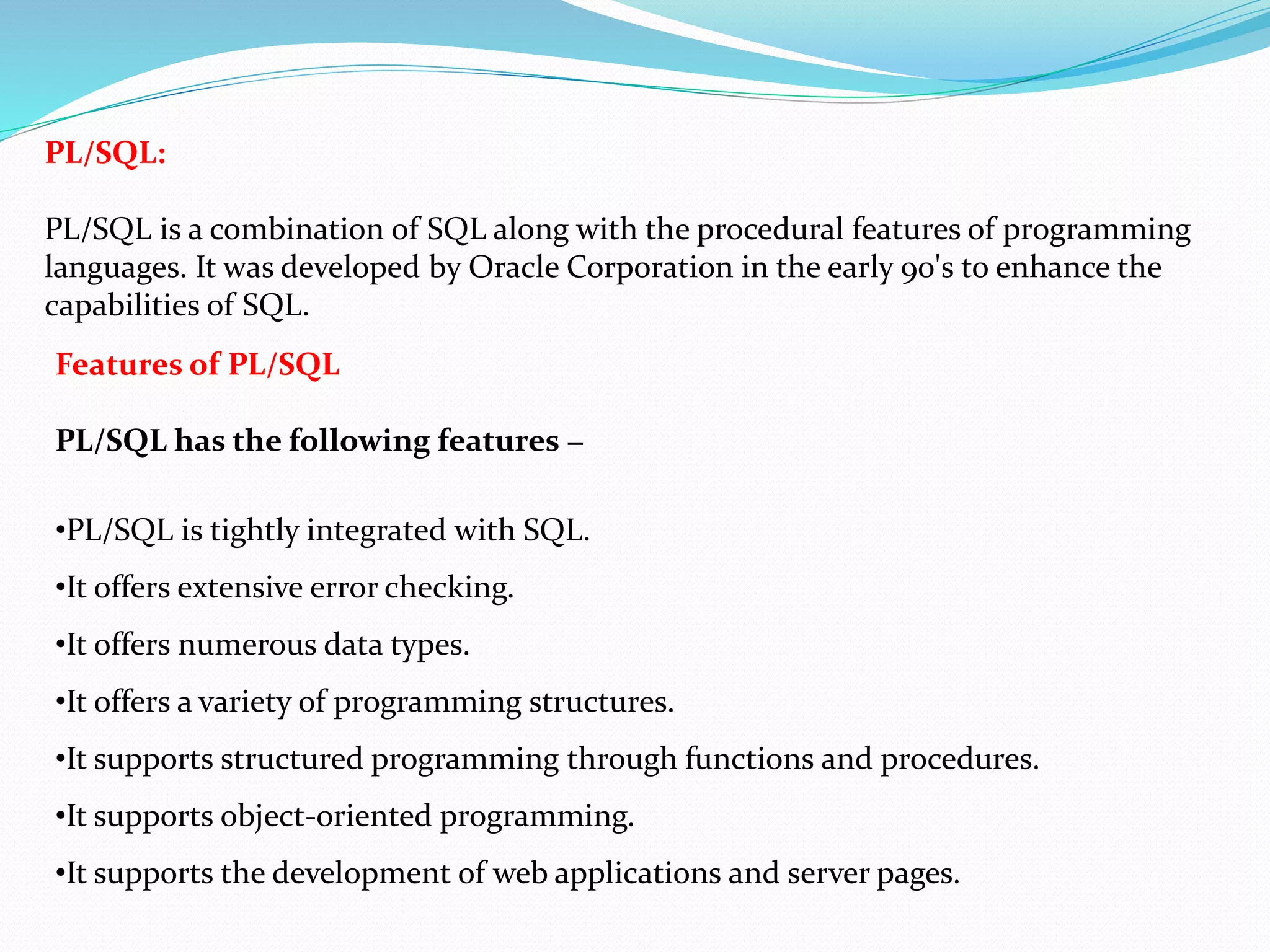 PL/SQL:
PL/SQL is a combination of SQL along with the procedural features of programming
languages. It was developed by Oracle Corporation in the early 90's to enhance the
capabilities of SQL.
Features of PL/SQL
PL/SQL has the following features −
•PL/SQL is tightly integrated with SQL.
•It offers extensive error checking.
•It offers numerous data types.
•It offers a variety of programming structures.
•It supports structured programming through functions and procedures.
•It supports object-oriented programming.
•It supports the development of web applications and server pages.
 