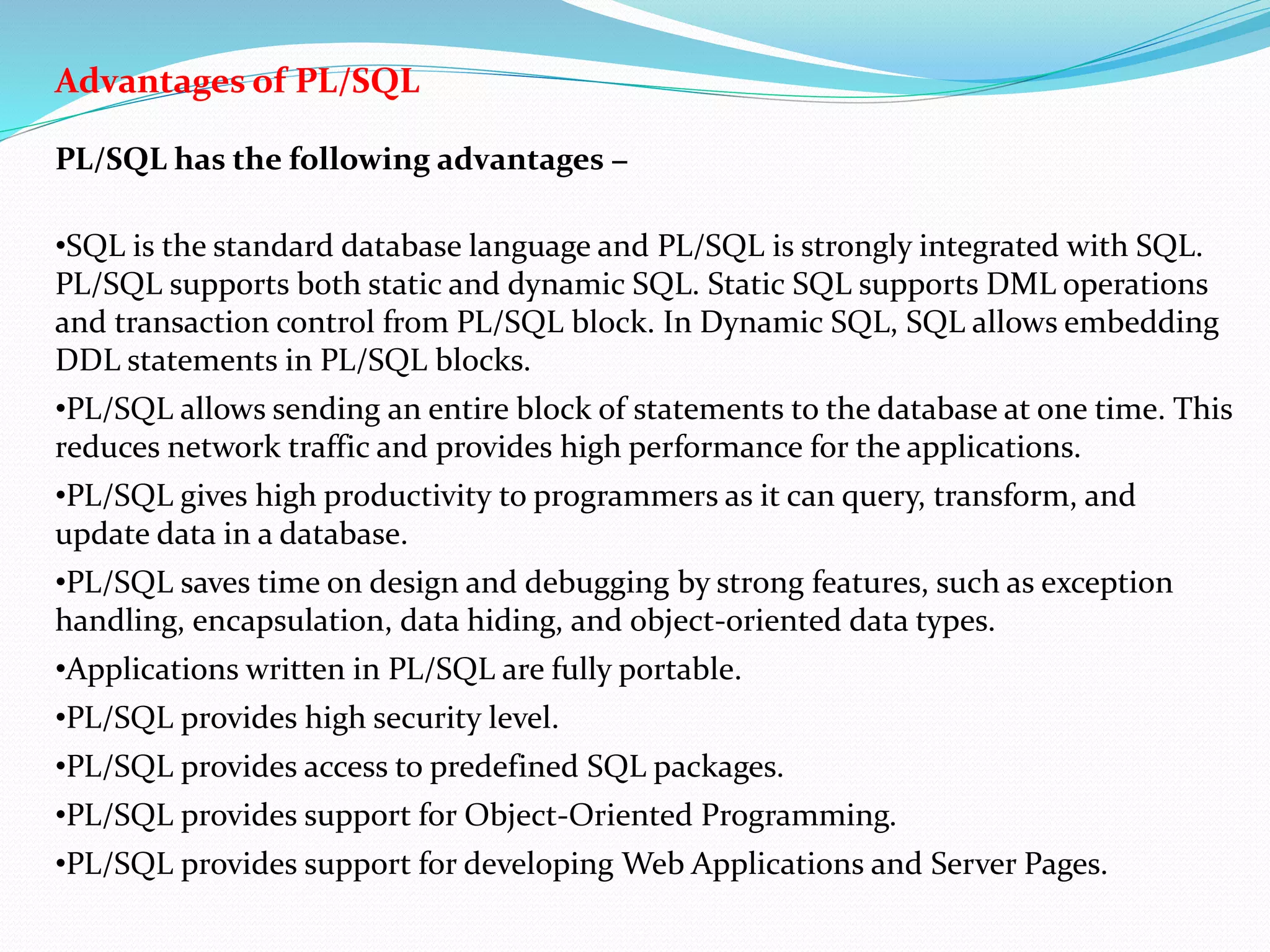 Advantages of PL/SQL
PL/SQL has the following advantages −
•SQL is the standard database language and PL/SQL is strongly integrated with SQL.
PL/SQL supports both static and dynamic SQL. Static SQL supports DML operations
and transaction control from PL/SQL block. In Dynamic SQL, SQL allows embedding
DDL statements in PL/SQL blocks.
•PL/SQL allows sending an entire block of statements to the database at one time. This
reduces network traffic and provides high performance for the applications.
•PL/SQL gives high productivity to programmers as it can query, transform, and
update data in a database.
•PL/SQL saves time on design and debugging by strong features, such as exception
handling, encapsulation, data hiding, and object-oriented data types.
•Applications written in PL/SQL are fully portable.
•PL/SQL provides high security level.
•PL/SQL provides access to predefined SQL packages.
•PL/SQL provides support for Object-Oriented Programming.
•PL/SQL provides support for developing Web Applications and Server Pages.
 