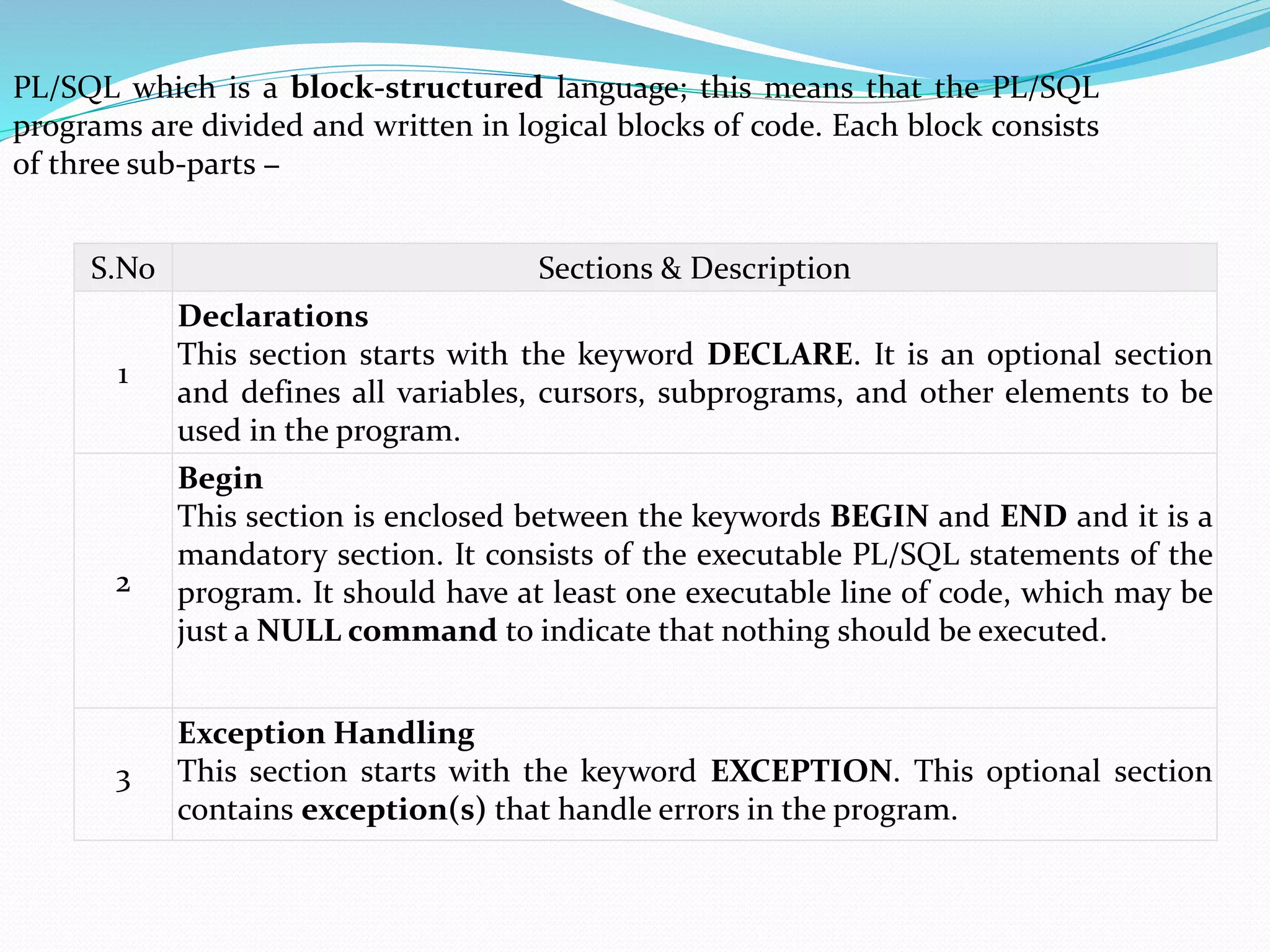S.No Sections & Description
1
Declarations
This section starts with the keyword DECLARE. It is an optional section
and defines all variables, cursors, subprograms, and other elements to be
used in the program.
2
Begin
This section is enclosed between the keywords BEGIN and END and it is a
mandatory section. It consists of the executable PL/SQL statements of the
program. It should have at least one executable line of code, which may be
just a NULL command to indicate that nothing should be executed.
3
Exception Handling
This section starts with the keyword EXCEPTION. This optional section
contains exception(s) that handle errors in the program.
PL/SQL which is a block-structured language; this means that the PL/SQL
programs are divided and written in logical blocks of code. Each block consists
of three sub-parts −
 