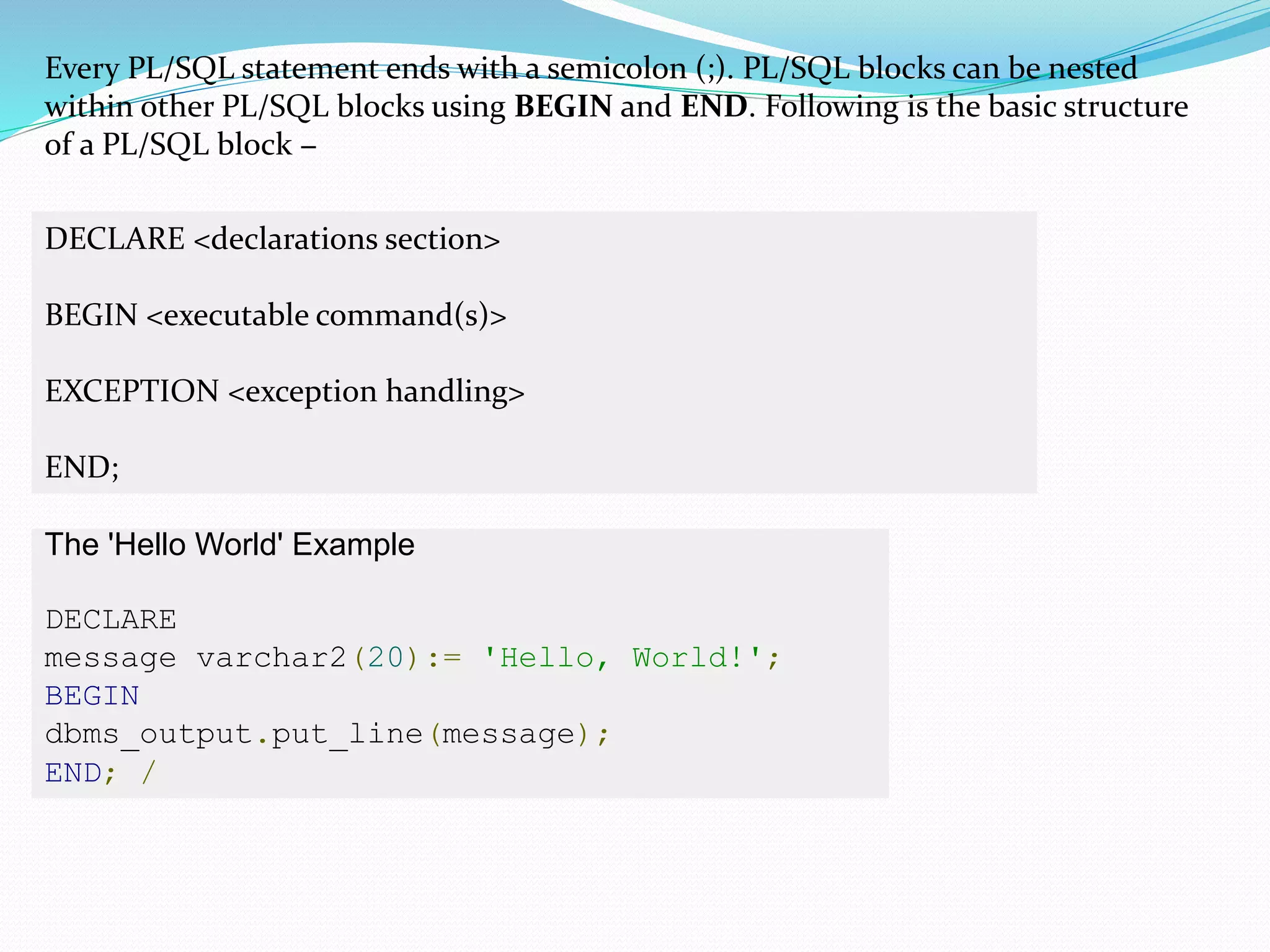 Every PL/SQL statement ends with a semicolon (;). PL/SQL blocks can be nested
within other PL/SQL blocks using BEGIN and END. Following is the basic structure
of a PL/SQL block −
DECLARE <declarations section>
BEGIN <executable command(s)>
EXCEPTION <exception handling>
END;
The 'Hello World' Example
DECLARE
message varchar2(20):= 'Hello, World!';
BEGIN
dbms_output.put_line(message);
END; /
 
