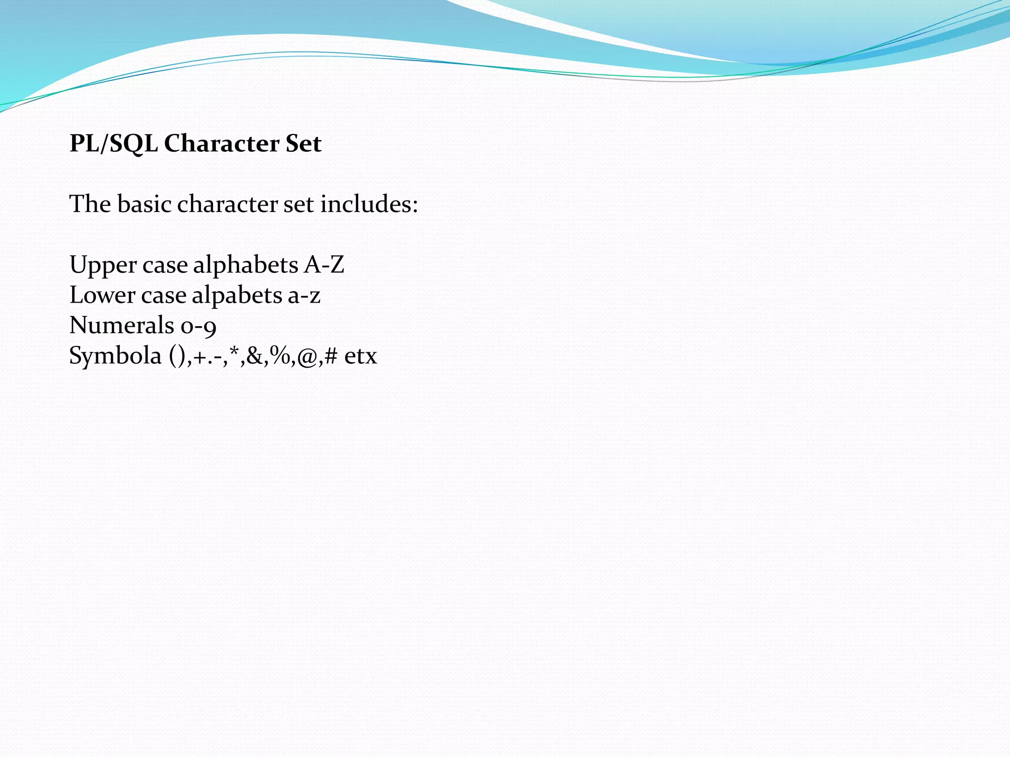 PL/SQL Character Set
The basic character set includes:
Upper case alphabets A-Z
Lower case alpabets a-z
Numerals 0-9
Symbola (),+.-,*,&,%,@,# etx
 