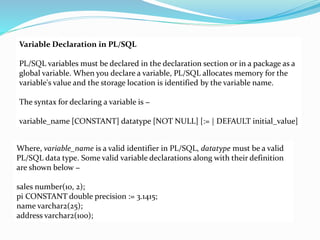 Variable Declaration in PL/SQL
PL/SQL variables must be declared in the declaration section or in a package as a
global variable. When you declare a variable, PL/SQL allocates memory for the
variable's value and the storage location is identified by the variable name.
The syntax for declaring a variable is −
variable_name [CONSTANT] datatype [NOT NULL] [:= | DEFAULT initial_value]
Where, variable_name is a valid identifier in PL/SQL, datatype must be a valid
PL/SQL data type. Some valid variable declarations along with their definition
are shown below −
sales number(10, 2);
pi CONSTANT double precision := 3.1415;
name varchar2(25);
address varchar2(100);
 
