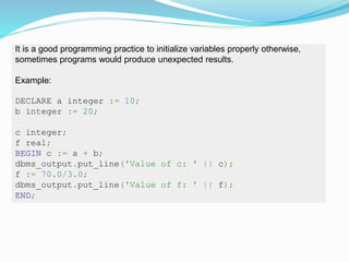 It is a good programming practice to initialize variables properly otherwise,
sometimes programs would produce unexpected results.
Example:
DECLARE a integer := 10;
b integer := 20;
c integer;
f real;
BEGIN c := a + b;
dbms_output.put_line('Value of c: ' || c);
f := 70.0/3.0;
dbms_output.put_line('Value of f: ' || f);
END;
 